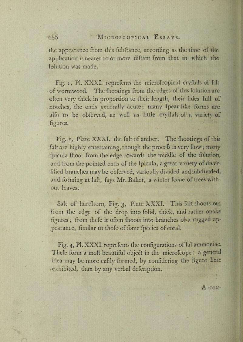 \ •686 ' Microscopical Essays. the appearance from this fubftance, according as the time of the application is nearer to or more diftant from that in which the folution was made. Fig. l, PI. XXXI. reprefents the microfcopical cryftals of fait of wormwood. The (bootings from the edges of this folution are often very thick in proportion to their length, their fides full of notches, the ends generally acute; many fpear-like forms are alfo to be obferved, as well as little cryftals of a variety of figures. Fig. 2, Plate XXXI. the fait of amber. The fhootings of this fait are highly entertaining, though the procefs is very (low; many fpicula (hoot from the edge towards the middle of the folution, and from the pointed ends of the fpicula, a great variety of diver- fified branches maybe obferved, varioufiydivided andfubdivided, and forming at laft, fays Mr. Baker, a winter feene of trees with- out leaves. Salt of hartfhorn, Fig. 3, Plate XXXI. This fait (hoots oul from the edge of the drop into folid, thick, and rather opake figures ; from thefe it often (hoots into branches OKa rugged ap- pearance, fimilar to thofe of fome fpecies of corah Fig. 4, PI. XXXI. reprefents the configurations of fal ammoniac. Thefe form a mod beautiful objeft in the microfcope : a general idea may be more eafily formed, by confidering the figure here exhibited, than by any verbal defeription. A 'CON-