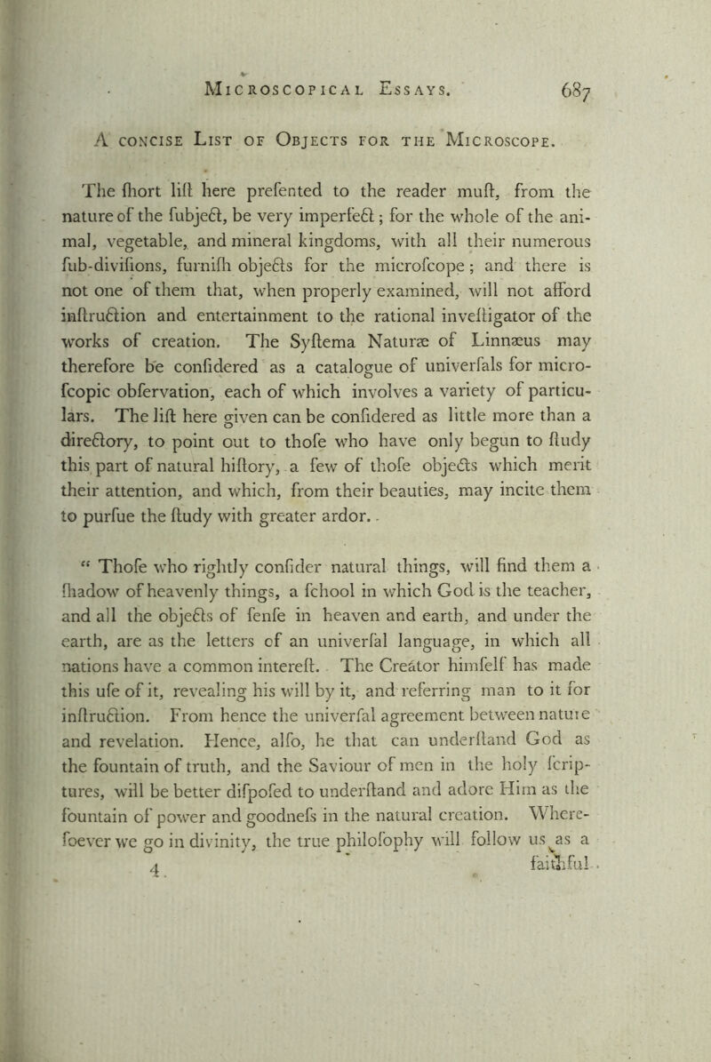 A concise List of Objects for the Microscope. The hiort lift here preferred to the reader muff, from the nature of the fubjeff, be very imperfeft ; for the whole of the ani- mal, vegetable, and mineral kingdoms, with all their numerous fub-divifions, furnifh objefts for the microfcope; and there is not one of them that, when properly examined, will not afford inhruflion and entertainment to the rational inveffigator of the works of creation. The Syftema Naturae of Linnaeus may therefore be confidered as a catalogue of univerfals for micro- fcopic obfervation, each of which involves a variety of particu- lars. The lift here mven can be confidered as little more than a o direftory, to point out to thofe who have only begun to fludy this part of natural hiltory, a few of thofe objects which merit their attention, and which, from their beauties, may incite them to purfue the ftudy with greater ardor.. “ Thofe who rightly confider natural things, will find them a fiiadow of heavenly things, a fchool in which God is the teacher, and all the objects of fenfe in heaven and earth, and under the earth, are as the letters of an univerlal language, in which all nations have a common intereft. The Creator himfell has made this ufe of it, revealing his will by it, and referring man to it for inhruHion. From hence the univerfal agreement between nature and revelation. Hence, alfo, he that can underhand God as the fountain of truth, and the Saviour of men in the holy Icrip- tures, will be better difpofed to underhand and adore Him as the fountain of power and goodnefs in the natural creation. Where- foever we go in divinity, the true philofophy will follow us^as a a faithful