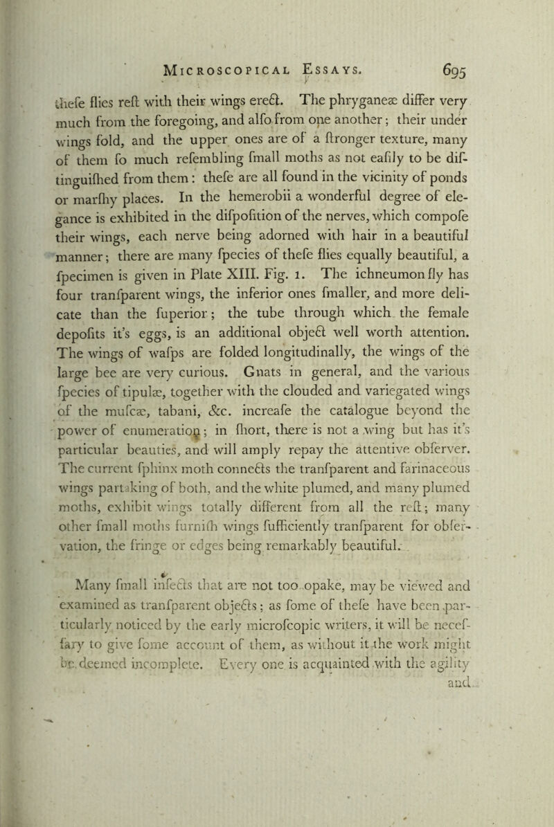 Mic ROSCOPIC AL Essays. y 695 uiefe flies reft with their wings eredt. The phryganeae differ very much from the foregoing, and alfo from one another; their under wings fold, and the upper ones are of a ftronger texture, many of them fo much refembling fmall moths as not eafdy to be dif- tinguifhed from them: thefe are all found in the vicinity of ponds or marfhy places. In the hemerobii a wonderful degree of ele- gance is exhibited in the difpofition of the nerves, which compofe their wings, each nerve being adorned with hair in a beautiful manner; there are many fpecies of thefe flies equally beautiful, a fpecimen is given in Plate XIII. Fig. 1. The ichneumon fly has four tranfparent wings, the inferior ones fmaller, and more deli- cate than the fuperior; the tube through which the female depofits it’s eggs, is an additional objedt well worth attention. The wings of wafps are folded longitudinally, the wings of the large bee are very curious. Gnats in general, and the various fpecies of tipulae, together with the clouded and variegated wings of the mufcse, tabani, &c. increafe the catalogue beyond the power of enumeration; in fliort, there is not a .wing but has it’s particular beauties, and will amply repay the attentive obferver. The current fphinx moth connedis the tranfparent and farinaceous wings part king of both, and the white plumed, and many plumed moths, exhibit wings totally different from all the reft; many other fmall moths furnilh wings fufhciently tranfparent for obfer- vation, the fringe or edges being remarkably beautiful. Many fmall infedts that are not too opake, may be viewed and examined as tranfparent objedis; as fome of thefe have been par- ticularly noticed by the early microfcopic writers, it will be necef- fary to give fome account of them, as without it the work might be. deemed incomplete. Every one is acquainted with the agility and.