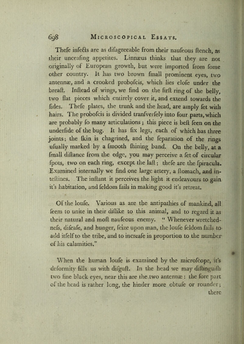 Thefe infefts are as difagreeable from their naufeous flench, as their unceafmg appetites. Linnaeus thinks that they are not originally of European growth, but were imported from fome other country. It has two brown fmall prominent eyes, two antennae, and a crooked probofcis, which lies clofe under the breafl. Inflead of wings, we find on the firfl ring of the belly, two flat pieces which entirely cover it, and extend towards the fides. Thefe plates, the trunk and the head, are amply fet with hairs. The probofcis is divided tranfverfely into four parts, which are probably fo many articulations; this piece is bell feen on the underfide of the bug. It has fix legs, each of wThich has three joints; the fkin is chagrined, and the feparation of the rings ufually marked by a fmooth fhining band. On the belly, at a fmall diflance from the edge, you may perceive a fet of circular fpots, two on each ring, except the lafl; thefe are the fpiracula. Examined internally we find one large artery, a flomach, and in- teflines. The inflant it perceives the light it endeavours to gain it’s habitation, and feldom fails in making good it’s retreat. Of the loufe. Various as are the antipathies of mankind, all feem to unite in their diflike to this animal, and to regard it as their natural and mofl naufeous enemy. “ Whenever wretched- nefs, difeafe, and hunger, feize upon man, the loufe feldom fails to- add itfelf to the tribe, and to increafe in proportion to the number of his calamities.” When the human loufe is examined by the microfcope, it’s deformity fills us with difgufl. In the head we may diftinguifli two fine black eyes, near this are the two antenna;: the fore part of the head is rather long, the hinder more obtufe or rounder; there