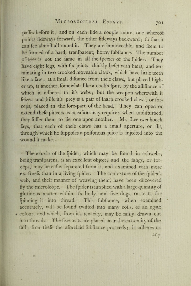 701 pafles before it; and on each fide a couple more, one whereof points fideways forward, the other fideways backward ; fo that it can fee almoft all round it. They are immoveable, and feem to be formed of a hard, tranfparent, horny fubflance. The number of eyes is not the fame in all the fpecies of the fpider. They have eight legs, with fix joints, thickly befet with hairs, and ter- minating in two crooked moveable claws, which have little teeth like a faw ; at a fmall diflance from thefe claws, but placed high- er up, is another, fomewhlt like a cocks fpur, by the afliflance of which it adheres to it’s webs; but the weapon wherewith it feizes and kills it’s prey is a pair of fharp crooked claws, or for- ceps, placed in the fore-part of the head. They can open or extend thefe pincers as occafion may require ; when undifturbed, they fuffer them to lie one upon another. Mr. Leeuwenhoeck fays, that each of thefe claws has a fmall aperture, or flit, through which he fuppofes a poifonous juice is inje&ed into the wound it makes. The exuvia of the fpider, which may be found in cobwebs, being tranfparent, is an excellent objeft; and the fangs, or for- ceps, may be eafier feparated from it, and examined with more exaclnefs than in a living fpider. The contexture of the fpider’s web, and their manner of weaving them, have been difcovered by the microfcope. The fpider is fupplied with a large quantity of glutinous matter within it’s body, and five dugs, or teats, for fpinning it into thread. This fubflance, when examined accurately, will be found twilled into many coils, of an agate • colour, and which, from it’s tenacity, may be eafily drawn out into threads. The five teats are placed near the extremity of the tail : from thefe the aforefaid fubflance proceeds; it adheres to any