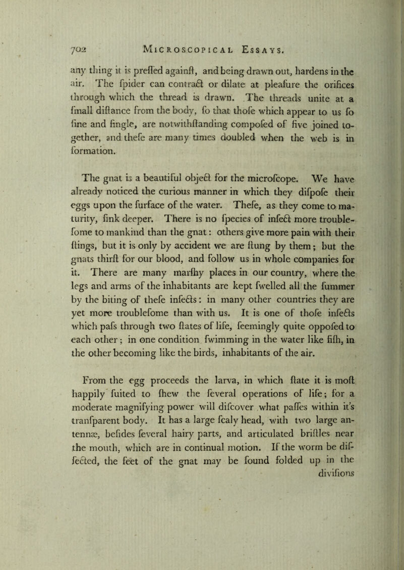 any thing it is preded againd, and being drawn out, hardens in the air. The fpider can contract or dilate at pleafure the orifices through which the thread is drawn. The threads unite at a fmall diftance from the body, fo that thofe which appear to us fo fine and fingle, are notwithdanding compofed of five joined to- gether, and thefe are many times doubled when the web is in formation. The gnat is a beautiful objell for the microfcope. We have already noticed the curious manner in which they difpofe their eggs upon the furface of the water. Thefe, as they come to ma- turity, fink deeper. There is no fpecies of infefl more trouble- fome to mankind than the gnat: others give more pain with their flings, but it is only by accident we are (lung by them; but the gnats third for our blood, and follow us in whole companies for it. There are many marfhy places in our country, where the legs and arms of the inhabitants are kept fwelled all the fummer by the biting of thefe infers: in many other countries they are yet more troublefome than with us. It is one of thofe infers which pafs through two dates of life, feemingly quite oppofed to each other; in one condition fwimming in the water like fifh, in the other becoming like the birds, inhabitants of the air. From the egg proceeds the larva, in which date it is mod happily fuited to (hew the feveral operations of life; for a moderate magnifying power will difcover what pafles within it’s tranfparent body. It has a large fcaly head, with two large an- tennae, befides feveral hairy parts, and articulated bridles near the mouth, which are in continual motion. If the worm be dif- fered, the feet of the gnat may be found folded up in the divifions