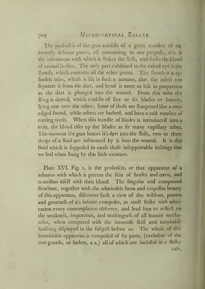The probofcis of the gnat confifls of a great number of ex- tremely delicate pieces, all concurring to one purpofe; this is the inflmment with which it flrikes the flefh, and fucks the blood of animal bodies. The only part exhibited to the naked eye is the flieath, which contains all the other pieces. The fheath is a cy- lindric tube, which is flit in fuch a manner, .that the infefil can feparate it from the dart, and bend it more or lefs in proportion as the dart is plunged into the wound. From this tube the fling is darted, which confifls of five or fix blades or lancets, lying one over the other; fome of thefe are fharpenedlike a two- edged fword, while others are barbed, and have a vafl number of cutting teeth. When this bundle of blades is introduced into a vein, the blood rifes up the blades as fo many capillary tubes. The moment the gnat lances it’s dart into the flefh, two or three drops of a fluid are infinuated by it into the wound. It is this fluid which is fuppofed to caufe thofe infupportable itchings that we feel when flung by this little creature. Plate XVI. Fig. 1, is the probofcis, or that apparatus of a tabanus with which it pierces the fkin of horfes and oxen, and nourifhes itfelf with their blood. The Angular and compound flrufture, together with the admirable form and exquifite beauty of this apparatus, difeovers fuch a view of the wifdom, power* and greatnefs of it’s infinite compofer, as rnufl flrike with admi- ration every contemplative obferver, and lead him to refiedt on tile weaknefs, impotence, and nothingnefs of all human mecha- nifm, when compared with the immenfe fkill and inimitable finifhing difplayed in the fubjedl before us. The whole of this formidable apparatus is compofed of fix parts, (exclufive of the two guards, or feelers, a a,) all of which are inclofed in a flefliy cafe.