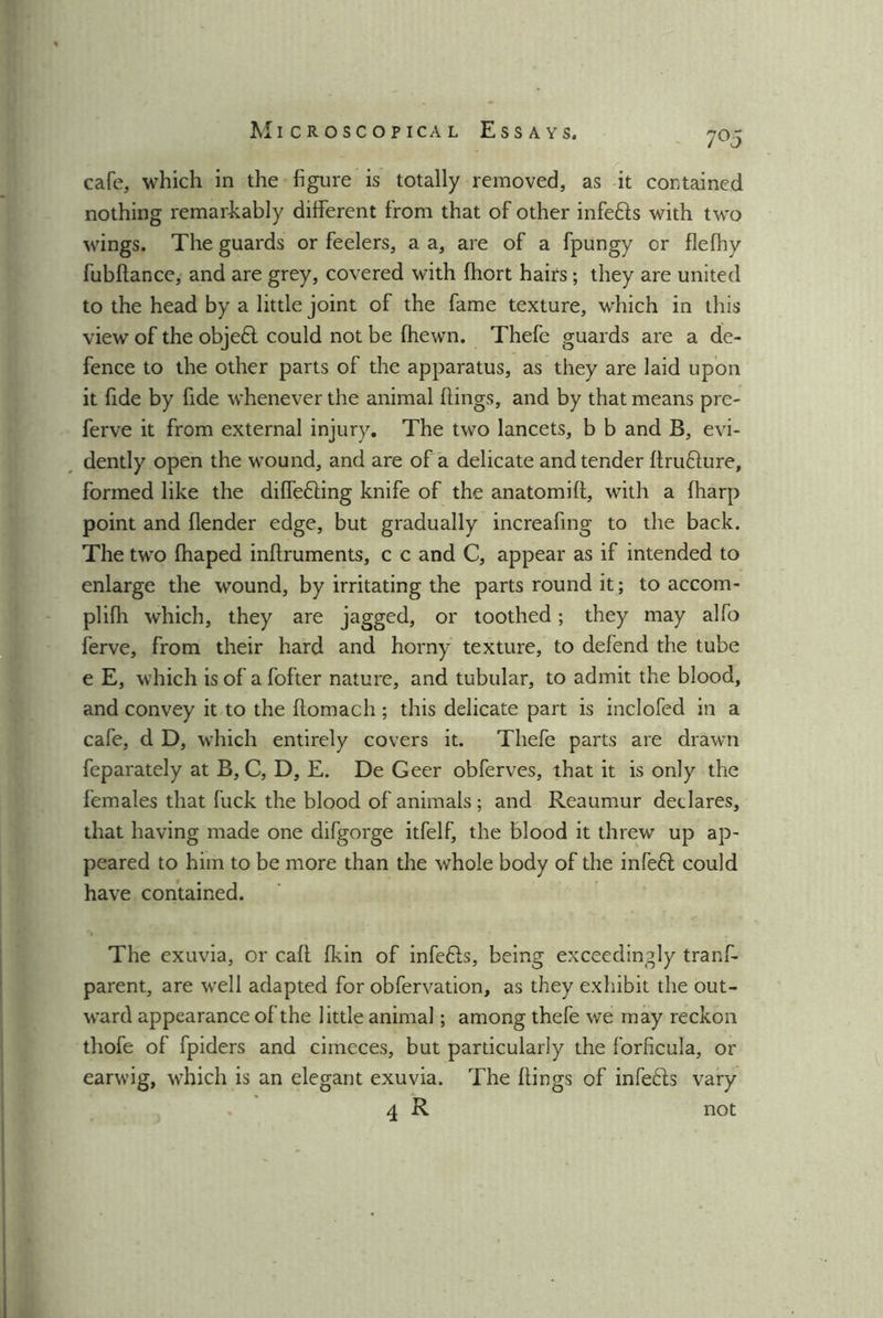 7 °5 cafe, which in the figure is totally removed, as it contained nothing remarkably different from that of other infers with two wings. The guards or feelers, a a, are of a fpungy or flefhy fubftance, and are grey, covered with fhort haifs; they are united to the head by a little joint of the fame texture, which in this view of the objefl could not be {hewn. Thefe guards are a de- fence to the other parts of the apparatus, as they are laid upon it fide by fide whenever the animal flings, and by that means pre- ferve it from external injury. The two lancets, b b and B, evi- dently open the wound, and are of a delicate and tender llruflure, formed like the differing knife of the anatomift, with a (harp point and {lender edge, but gradually increafing to the back. The two fhaped inftruments, c c and C, appear as if intended to enlarge the wound, by irritating the parts round it; to accom- plilh which, they are jagged, or toothed; they may alfo ferve, from their hard and horny texture, to defend the tube e E, which is of a fofter nature, and tubular, to admit the blood, and convey it to the ftomach; this delicate part is inclofed in a cafe, d D, which entirely covers it. Thefe parts are drawn feparately at B, C, D, E. De Geer obferves, that it is only the females that fuck the blood of animals ; and Reaumur declares, that having made one difgorge itfelf, the blood it threw up ap- peared to him to be more than the whole body of the infeft could have contained. The exuvia, or call fkin of infefls, being exceedingly tranf- parent, are well adapted for obfervation, as they exhibit the out- ward appearance of the little animal; among thefe we may reckon thofe of fpiders and cimeces, but particularly the forficula, or earwig, which is an elegant exuvia. The {lings of infefls vary 4 R not