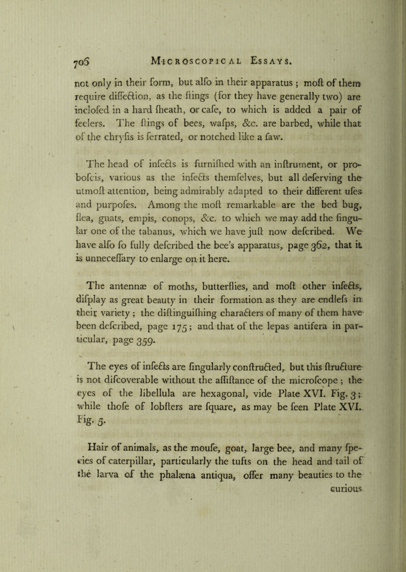 •joS not only in their form, but alfo in their apparatus ; mod of them require diffetfion, as the dings (for they have generally two) are inclofed in a hard (heath, or cafe, to which is added a pair of feelers. The dings of bees, wafps, &c. are barbed, while that of the chryfis is ferrated, or notched like a faw. The head of infedfs is furnifhed with an indrument, or pro- bofcis, various as the infedis themfelves, but all deferving the- utmod attention, being admirably adapted to their different ufes- and purpofes. Among the mod remarkable are the bed bug, dea, gnats, empis, conops, &c. to which we may add the fingu- iar one of the tabanus, which we have jud now defcribed. We have alfo fo fully defcribed the bee’s apparatus^ page 362, that it is unneceffary to enlarge on it here. The antennae of moths, butterflies, and mod other infedis, difplay as great beauty in their formation as they are endlefs in their variety ; the didinguifhing charadlers of many of them have been defcribed, page 175; and that of the lepas antifera in par- ticular, page 359. The eyes of infedis are Angularly conbrudfed,. but this brudiure is not difcoverable without the abidance of the microfcope ; the eyes of the libellula are hexagonal, vide Plate XVI. Fig. 3; while thofe of lobders are fquare, as may be feen Plate XVI.. Fig* 5- Hair of animals, as the moufe, goat, large bee, and many fpe- eies of caterpillar, particularly the tufts on the head and tail of the larva of the phalaena antiqua, offer many beauties to the curious