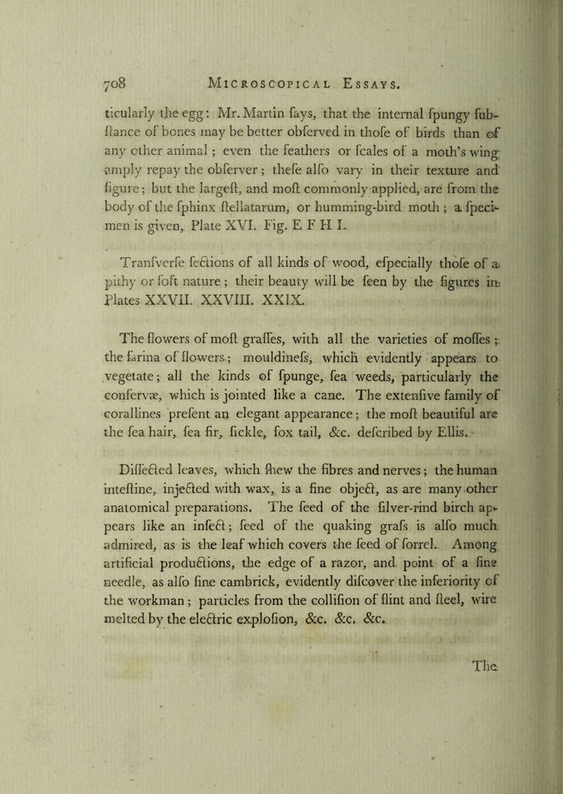 ticularly tjie egg: Mr. Martin fays, that the internal fpungy fub- flance of bones may be better obferved in thofe of birds than cf any ether animal ; even the feathers or feales of a moth’s wing amply repay the obferver; thefe alfo vary in their texture and figure; but the largeft, and moll; commonly applied, are from the body of the fphinx flellatarum, or humming-bird moth ; a fpeci-- men is given, Plate XVI. Fig. EFH L Tranfverfe feftions of all kinds of wood, efpecially thofe of a- pithy or foft nature ; their beauty will be feen by the figures in: Plates XXVII. XXVIII. XXIX. The flowers of moft graffes, with all the varieties of moffes ; the farina of flowers,; mouldinefs, which evidently appears to vegetate; all the kinds of fpunge, fea weeds, particularly the confervas, which is jointed like a cane. The extenfive family of corallines prefent an elegant appearance; the mofl beautiful are the fea hair, fea fir^ fickle, fox tail, &c. deferibed by Ellis. DifTe&ed leaves, which fhew the fibres and nerves; the human intefline, injefted with wax,? is a fine objeCl, as are many other anatomical preparations. The feed of the filver-rind birch ap> pears like an infeCl; feed of the quaking grafs is alfo much admired, as is the leaf which covers the feed of forreL Among artificial productions, the edge of a razor, and. point of a fine needle, as alfo fine cambrick, evidently difeover the inferiority cf the workman; particles from the collifion of flint and Heel, wire melted by the eledric explofion, See. See. Scc..