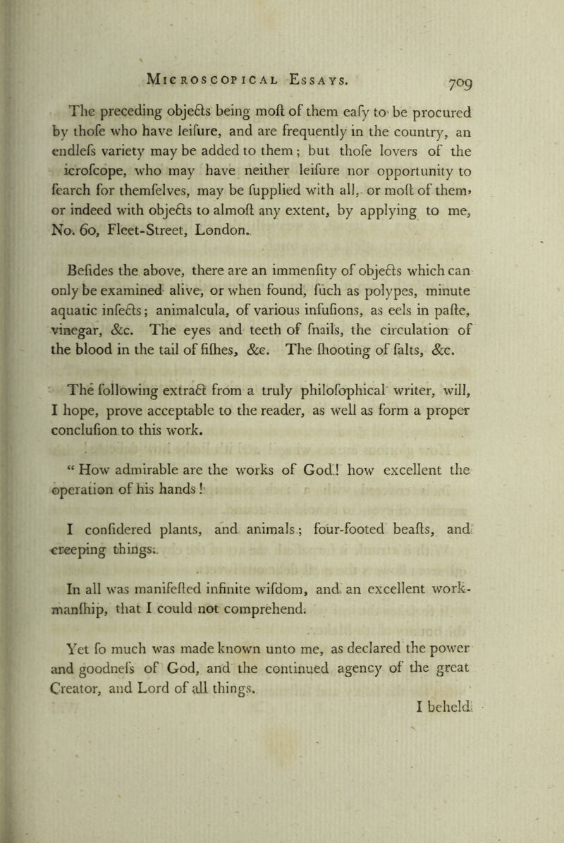 7°9 The preceding obje&s being moil of them eafy to' be procured by thofe who have leifure, and are frequently in the country, an endlefs variety may be added to them ; but thofe lovers of the icrofcope, who may have neither leifure nor opportunity to fearch for themfelves, may be fupplied with all. or moll of them* or indeed with objefts to almoft any extent, by applying to me. No. 60, Fleet-Street, London. Befides the above, there are an immenfity of objefts which can only be examined alive, or when found, fuch as polypes, minute aquatic infecls; animalcula, of various infufions, as eels in pafte, vinegar, &c. The eyes and teeth of fnails, the circulation of the blood in the tail of fifties, &e. The (hooting of falts. See. The following extraft from a truly philofophicai writer, will, I hope, prove acceptable to the reader, as well as form a proper conclufion to this work. “ How admirable are the works of God’! how excellent the operation of his hands !’ I confidered plants, and animals ; four-footed beads, and creeping things;. In all was manifefted infinite wifdom, and an excellent work- manlhip, that I could not comprehend. Yet fo much was made known unto me, as declared the power and goodnefs of God, and the continued agency of the great Creator, and Lord of sill things. I beheld
