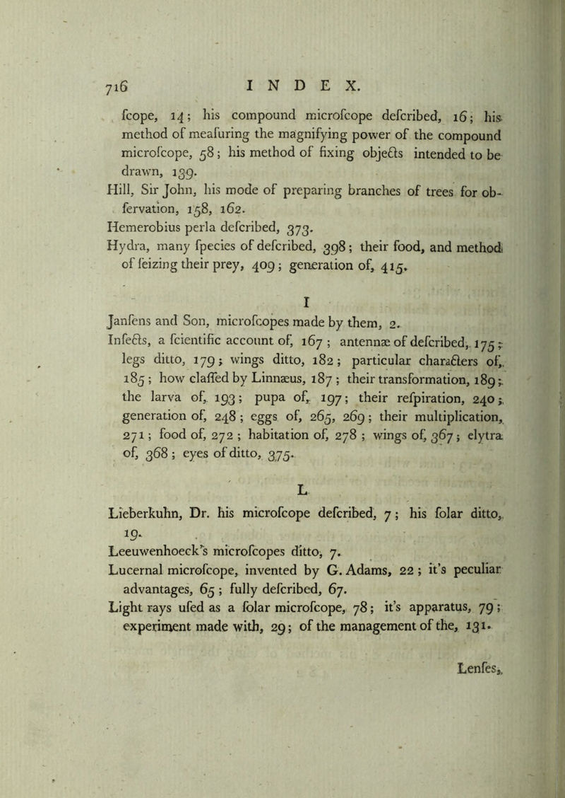 fcope, 14; his compound microfcope defcribed, 16; his method of meafuring the magnifying power of the compound microfcope, 58; his method of fixing objetts intended to be drawn, 139. Hill, Sir John, his mode of preparing branches of trees for ob- fervation, 158, 162. Hemerobius perla defcribed, 373. Hydra, many fpecies of defcribed, 398 ; their food, and method of feizing their prey, 409; geaeration of, 415. I Janfens and Son, microfcopes made by them, 2. Infe&s, a fcientific account of, 167 ; antennae of defcribed,. 175 ? legs ditto, 179; wings ditto, 182; particular chara&ers of, 185 ; how claffed by Linnaeus, 187 ; their transformation, 189; the larva of, 193; pupa of,. 197; their refpiration, 240 generation of, 248 ; eggs of, 265, 269; their multiplication, 271; food of, 272 ; habitation of, 278 ; wings of, 367; elytra of, 368 ; eyes of ditto, 375. L Lieberkuhn, Dr. his microfcope defcribed, 7; his folar ditto, 19‘ Leeuwenhoeck’s microfcopes ditto, 7. Lucernal microfcope, invented by G. Adams, 22 ; it’s peculiar advantages, 65 ; fully defcribed, 67. Light rays ufed as a folar microfcope, 78; it’s apparatus, 79; experiment made with, 29; of the management of the, 131. Lenfes,,