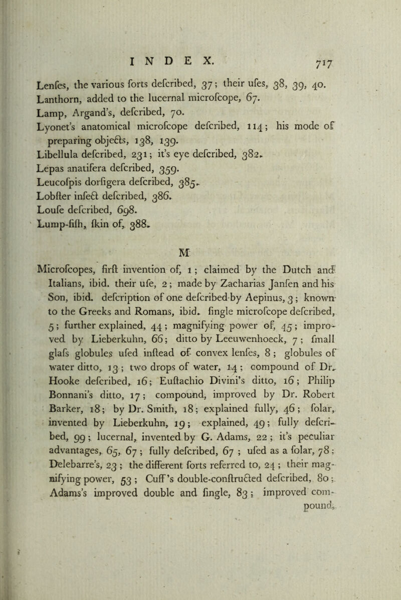 7*7 Lenfes, the various forts defcribed, 37; their ufes, 38, 39, 40. Lanthorn, added to the lucernal microfcope, 67. Lamp, Argand’s, defcribed, 70. Lyonet’s anatomical microfcope defcribed, 114; his mode of preparing obje&s, 138, 139. Libellula defcribed, 231; it’s eye defcribed, 382* Lepas anatifera defcribed, 359. Leucofpis dorfigera defcribed, 385- Lobfter infeft defcribed, 386* Loufe defcribed, 698. Lump-filh, fkin of,. 388.. M: Microfcopes, firft invention of, 1; claimed by the Dutch and- Italians, ibid, their ufe, 2 ; made by Zacharias Janfen and his Son, ibid, defcription of one defcribed by Aepinus, 3 ; known- to the Greeks and Romans, ibid* fingle microfcope defcribed, 5; further explained, 44 ; magnifying power of, 45; impro- ved by Lieberkuhn, 66; ditto by Leeuwenhoeck, 7; fmall glafs globules ufed inftead of convex lenfes, 8 ; globules of water ditto, 13 ; two drops of water, 14 ; compound of Dr* Hooke defcribed, 16; Euftachio Divini’s ditto, 16; Philip Bonnani’s ditto, 17; compound, improved by Dr. Robert Barker, 18; by Dr. Smith, 18; explained fully, 46; folar, invented by Lieberkuhn, 19; explained, 49; fully defcri- bed, 99; lucernal, invented by G. Adams, 22 ; its peculiar advantages, 65, 67 ; fully defcribed, 67 ; ufed as a folar, 78; Delebarre’s, 23 ; the different forts referred to, 24 ; their mag- nifying power, 53; Cuff’s double-conftru&ed defcribed, 80*, Adams’s improved double and fingle, 83 ; improved com- pound,.