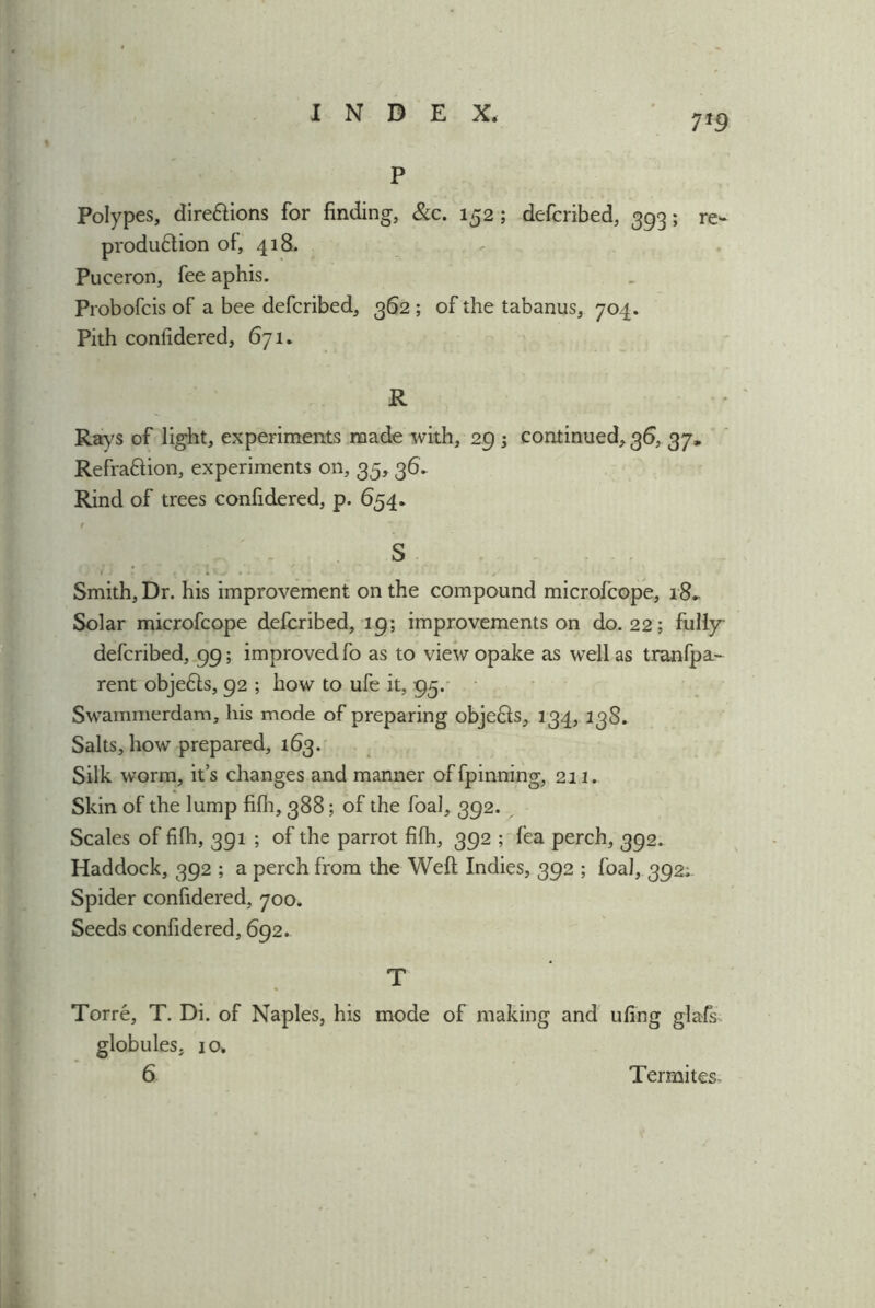 7*9 P Polypes, dire&ions for finding, &c. 152; deferibed, 393; re- produ&ion of, 418. Pueeron, fee aphis. Probofcis of a bee deferibed, 362 ; of the tabanus, 704. Pith confidered, 671. R Rays of light, experiments made with, 29 -3 continued, 36, 37, Refra&ion, experiments on, 35, 36. Rind of trees confidered, p. 654. S Smith, Dr. his improvement on the compound microfcope, i8~ Solar microfcope deferibed, 19; improvements on do. 22; fully deferibed, 99; improved fo as to view opake as well as tranfpa- rent objedls, 92 ; how to ufe it, 95. Swammerdam, his mode of preparing objefts, 134, 13S. Salts, how prepared, 163. Silk worm, it’s changes and manner offpinning, 211. Skin of the lump fifh, 388; of the foal, 392. Scales of fifh, 391 ; of the parrot fifh, 392 ; fea perch, 392. Haddock, 392 ; a perch from the Weft Indies, 392 ; foal, 392; Spider confidered, 700. Seeds confidered, 692. T Torre, T. Di. of Naples, his mode of making and ufing glafs globules, 10.