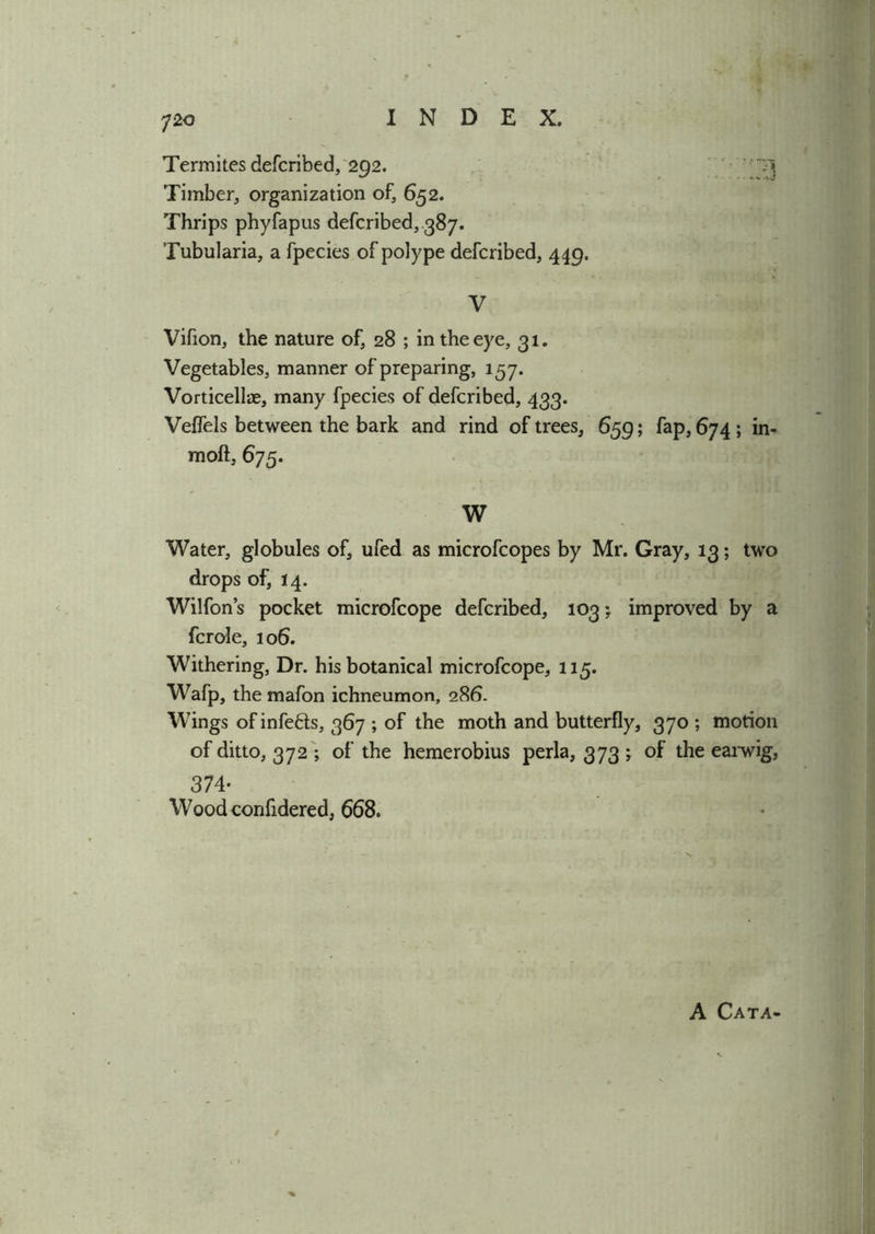 Termites defcribed, 292. '' ~7\ Timber, organization of, 652. Thrips phyfapus defcribed, 387. Tubularia, a fpecies of polype defcribed, 449. V Vifion, the nature of, 28 ; in the eye, 31. Vegetables, manner of preparing, 157. Vorticellae, many fpecies of defcribed, 433. Veflels between the bark and rind of trees, 659; fap, 674 ; in- moft, 675. W Water, globules of, ufed as microfcopes by Mr. Gray, 13; two drops of, 14. Wilfon’s pocket microfcope defcribed, 103improved by a fcrole, 106. Withering, Dr. his botanical microfcope, 115. Wafp, the mafon ichneumon, 286. Wings ofinfefts, 367 ; of the moth and butterfly, 370 ; motion of ditto, 372 ; of the hemerobius perla, 373 j of the earwig, 374- Wood confidered, 668. A Cata-