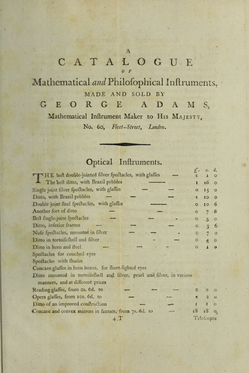 CATALOGUE' o F Mathematical and Philofophical Inftruments, MADE AND SOLD BY GEORGE ADAM S, Mathematical Inftrument Maker to His Majesty, No. 60, Fleet- Street, London. Optical Inftruments. T H E bed double-jointed filver fpeCtacles, with glaiTes — The belt ditto, with Brazil pebbles ■Single joint filver fpeCtacles, with glades — — Ditto, with Brazil pebbles — — — Double joint fleel fpeCtacles, with glades Another fort of ditto — — ■Bed fingle-joint fpeCtacles — — Ditto, inferior frames ■— — —- Nofe fpeCtacles, mounted in filver — ^ — Ditto in tortoifefhell and filver - — Ditto in horn and deel — — Spectacles for couched eyes SpeClacles with (hades Concave glaffes in horn boxes, for diort-fighted eyes Ditto mounted in tortoifefhell atrcl filver, pearl and filver, in various manners, and at different prices Reading glades, from as. 6d. to — — — ■Opera glades, from ios. 6d. to — — Ditto of an improved condruCtion — — '■Concave and convex mirrors in frames, from 7s. 6d. to — 4-T £■ s. d. 1 1 0 1 16 0 0 *5 0 1 10 0 0 10 6 0 7 6 0 5 0 0 3 6 0 7 0 0 4 0 0 1 0 a * 1 18 2 2 1 18 T ele dopes