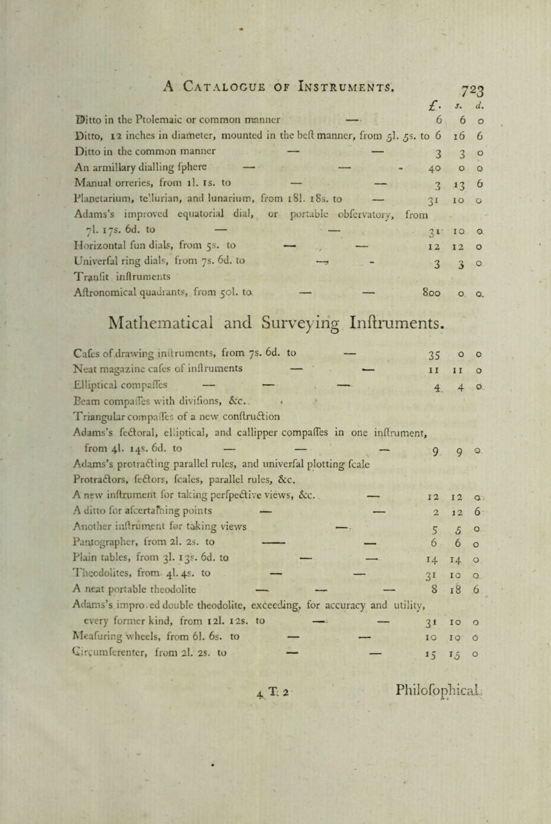 Ditto in the Ptolemaic or common manner — Ditto, 12 inches in diameter, mounted in the belt manner, from 5I. Ditto in the common manner — — An armillary dialling fphere — — Manual orreries, from tl. is. to — — Planetarium, te'.lurian, and lunarium, from 181. 18s. to — Adams’s improved equatorial dial, or portable obfervatory, 7I. 17s. 6d. to — — Horizontal fun dials, from 5s. to — ■— Univerfal ring dials, from 7s. 6d. to —, - Tranfit irdlruments Agronomical quadrants, from 50I. to. — — Mathematical and Surveying Inftruments. Cafes of,drawing instruments, from 7s. 6d. to — Neat magazine cafes of inflruments — — Elliptical compaffcs — — — Beam compatTes with divifions, Sec. • Triangular compalTes of a new conftruftion Adams’s fedtoral, elliptical, and callipper compares in one inftru from 4I. 14s. 6d. to — — — Adams’s protrafting parallel rules, and univerfal plotting fcale Protra&ors, feftors, feales, parallel rules, &c. A new inflrument for taking perfpedtive views, Sec. — A ditto for afeertafning points — — Another inflrument for taking views — Parxtographer, from 2l. 2s. to — Plain tables, from 3I. 13s. 6d. to — — Theodolites, from 41.4s. to — — A neat portable theodolite — — — Adams’s impro.ed double theodolite, exceeding, for accuracy and utility, every former kind, from 12I. 12s. to — — Meafuring wheels, from 61. 6s. to — — Circumferenter, from 2I. 2s. to — — £■ 723 s. d• 6 6 0 to 6 16 6 3 0 j 0 40 0 0 3 J3 6 31 10 0 m 31- 10 0. 12 12 0 3 3 0 800 0 0. 35 0 0 11 11 0 4. 4 G-. 9 9 Q. 12 12 O.1 2 12 6 5 5 0 6 6 0 14 H 0 3r 10 0 8 18 6 t 31 10 0 10 10 0 *5 0 T: 2 Philofbpliicai