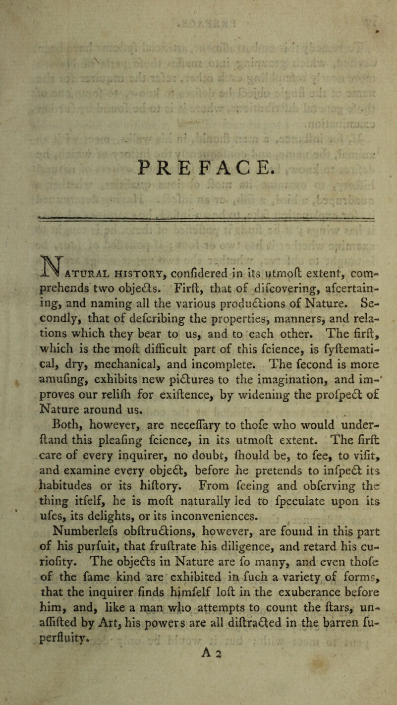 ,\ PREFACE. Natural history, confidered in its utrnoft extent, com- prehends two objeCts. Firft, that of difcovering, afcertain- ing, and naming all the various productions of Nature. Se- condly, that of defcribing the properties, manners, and rela- tions which they bear to us, and to each other. The firft, which is the molt difficult part of this fcience, is fyftemati- cal, dry, mechanical, and incomplete. The fecond is more amufing, exhibits new pictures to the imagination, and im-‘ proves our relifh for exiftence, by widening the prol'peCt of Nature around us. Both, however, are neceflary to thofe who would under- ftand this pleafing fcience, in its utmoft extent. The firft; care of every inquirer, no doubt, fiiould be, to fee, to vifit, and examine every objeCt, before he pretends to infpeCt its habitudes or its hiftory. From feeing and obferving the thing itfelf, he is moft naturally led to fpeculate upon its ufes, its delights, or its inconveniences. Numberlefs obftruCUons, however, are found in this part of his purfuit, that fruftrate his diligence, and retard his cu- riofity. The objeCfs in Nature are fo many, and even thofe of the fame kind are exhibited in fuch a variety of forms, that the inquirer finds himfelf loft in the exuberance before him, and, like a man who attempts to count the ftars, un- aflifted by Art, his powers are all diftraCted in the barren fu- perfluity. A 2