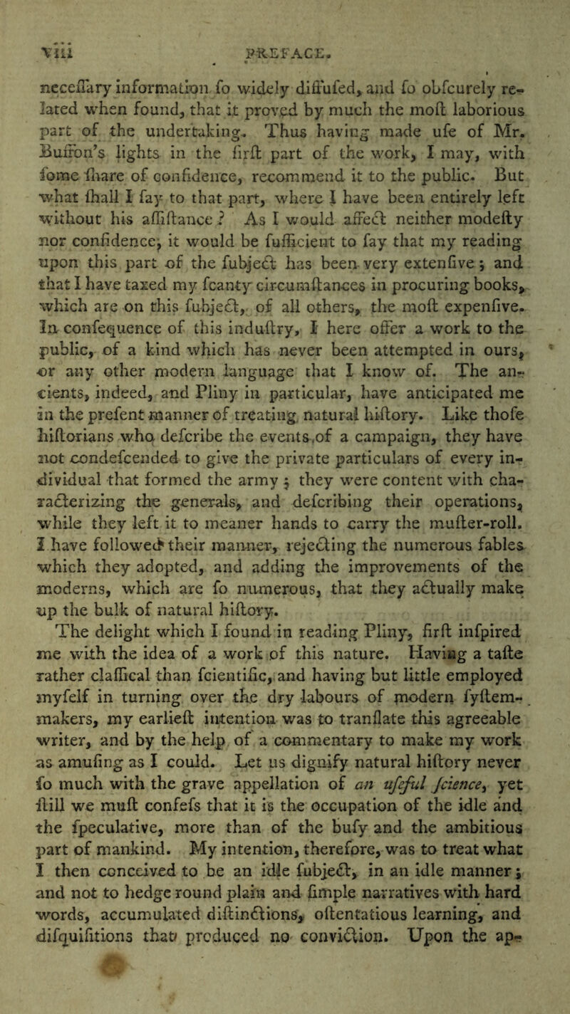 nccexTary information fo widely diffufed, and fo obfcurely re- lated when found, that it proved by much the mod laborious part of the undertaking. Thus having made ufe of Mr. Buffon’s lights in the fird part of the work, I may, with fome (hare of confidence, recommend it to the public. But what (hall I fay to that part, where I have been, entirely left without his abidance i As I would affe<d neither modefty nor confidence^ it would be fufficient to fay that my reading upon tliis part of the fubjedf has been very extenfive 5 and that I have taxed my fcanty circumftances in procuring books, which are on this fubject, of all others, the mod expenfive. In confequence of this induftry, I here offer a work to the public, of a kind which has never been attempted in ourst or any other modern language that I know of. The an- cients, indeed, and Pliny in particular, have anticipated me in the prefent manner of treating, natural hidory. Like thofe hidorians whq defcribe the events,of a campaign, they have not condefcended to give the private particulars of every in- dividual that formed the army $ they were content with cha- racterizing the generals, and defcribing their operations^ while they left it to meaner hands to carry the muder-roll. I have followed their manner, rejecting the numerous fables, which they adopted, and adding the improvements of the moderns, which are fo numerous, that they actually make up the bulk of natural hidory. The delight which I found in reading Pliny, fird infpired me with the idea of a work of this nature. Having a tade rather claffical than fcientific, and having but little employed myfelf in turning over the dry labours of modern fydem- makers, my earlied intention was to tranflate this agreeable writer, and by the help of a commentary to make my work as amufing as I could. Let us dignify natural hidory never fo much with the grave appellation of an ufeful jcience, yet dill we mud confefs that it is the occupation of the idle and the fpeculative, more than of the bufy and the ambitious part of mankind. My intention, therefore, was to treat what I then conceived to be an idle fubjeft, in an idle manner; and not to hedge round plain and fimple narratives with hard words, accumulated didin6lions, odentatious learning, and difquifitions that# produced no convi£lion. Upon the ap-