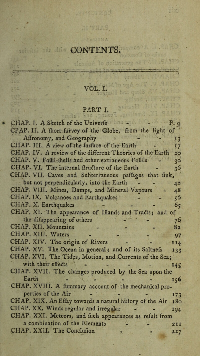 CONTENTS. VOL. I. PART I, CHAP. I. A Sketch of the Univerfe - - P. 9 CPAP. II. A fhort furvey of the Globe, from the light of Aftronomy, and Geography - - - 13 CHAP. III. A view of the furface of the Earth - 17 CHAP. IV. A review of the different Theories of the Earth 20 CHAP. V. Foflil-fhells and other extraneous Fofiils - 30 CHAP. VI. The internal ftru&ure of the Earth - 36 CHAP. VII. Caves and Subterraneous paflages that fink, but not perpendicularly, into the Earth - 42 CHAP. VIII. Mines, Damps, and Mineral Vapours - 48 CHAP. IX. Volcanoes and Earthquakes - - 56 CHAP. X. Earthquakes - 65 CHAP. XI. The appearance of Iflands and Tratts; and of the difappearing of others - 1 76 CHAP. XII. Mountains - - - 82 CHAP. Xlir. Waters - 97 CHAP. XIV. The origin of Rivers - - 114 CHAP. XV. The Ocejn in general; and of its Saltnefs 133 CHAP. XVI. The Tid\?s, Motion, and Currents of the Sea; with their effedts - - - - 143 CHAP. XVII. The changes produced by the Sea upon the Earth - - - - 156 CHAP. XVIII. A fummary account of the mechanical pro- perties of the Air - - - 173 CHAP. XIX. An Eflay towards a natural hiftory of the Air 180 CHAP. XX. Winds regular and irregqlar - - 194 CHAP. XXI. Meteors, and fuch appearances as refult from a combination of the Elements - - 211 CHAP. XXII. The Conclufion . - 227