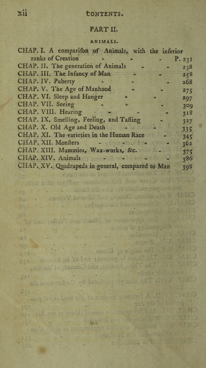 PART II. ANIMALS. CHAP. I. A comparifon of Animals, with the inferior ranks of Creation - - - P. 231 CHAP. II. The generation of Animals - - 238 CHAP. III. The Infancy of Man - - 258 CHAP. IV. Puberty - - 268 CHAP. V. The Age of Manhood - - 275 CHAP. VI. Sleep and Hunger * - 297 CHAP. VII. Seeing - * . 309 CHAP. VIII. Hearing - - - 318 CHAP. IX. Smelling, Feeling, and Tailing - 327 CHAP. X. Old Age and Death - - 335 CHAP. XI. The varieties in the Human Race - 345 CHAP. XII. Monlters - 362 CHAP. XIII. Mummies, Wax-works, &c. - 373 CHAP. XIV. Animals - 386 CHAP. .XV.. Quadrupeds ir, general, compared to Man 398