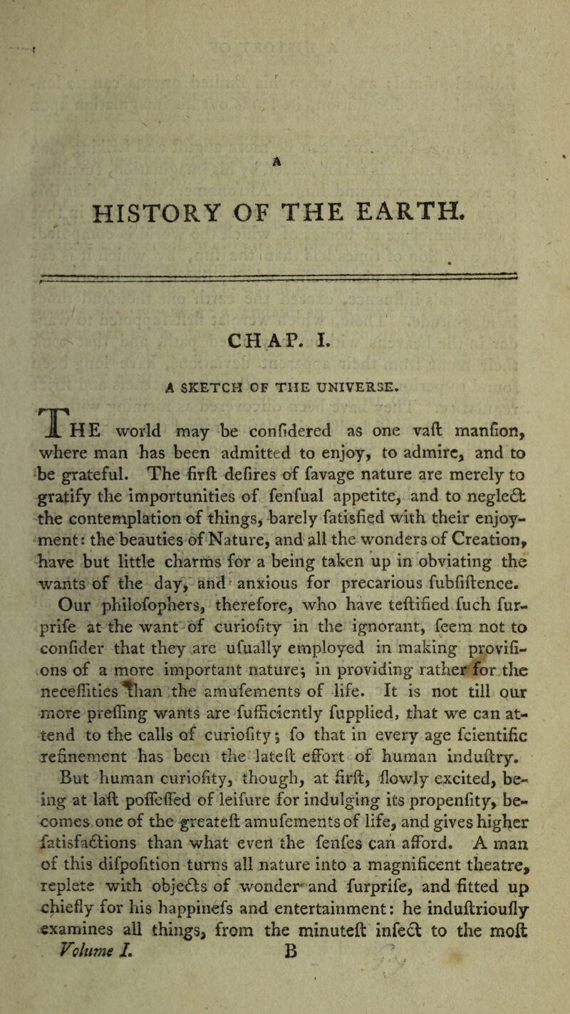 A HISTORY OF THE EARTH. CHAP. I. A SKETCH OF THE UNIVERSE. Th E world may be confidered as one vaft manfion, where man has been admitted to enjoy, to admire, and to be grateful. The firft defires of favage nature are merely to gratify the importunities of fenfual appetite, and to negledt the contemplation of things, barely fatisfied with their enjoy- ment: the beauties of Nature, and all the wonders of Creation, have but little charms for a being taken up in obviating the wants of the day, and anxious for precarious fubfiftence. Our philofopners, therefore, who have teftified fuch fur- prife at the want of curiofity in the ignorant, feem not to confider that they are ufually employed in making provifi- ons of a more important nature; in providing rather for the neceflities *than the amufements of life. It is not till our more preffmg wants are fufficiently fupplied, that we can at- tend to the calls of curiofity; fo that in every age fcientific refinement has been the late ft effort of human induftry. But human curiofity, though, at firft, flowly excited, be- ing at laft poffeffed of leifure for indulging its propenfity, be- comes one of the greateft amufements of life, and gives higher fatisfa&ions than what evert the fenfes can afford. A man of this difpofition turns all nature into a magnificent theatre, replete with objects of wonder and furprife, and fitted up chiefly for his happinefs and entertainment: he induftrioufly examines all things, from the minuteft infect to the moft Volume L B