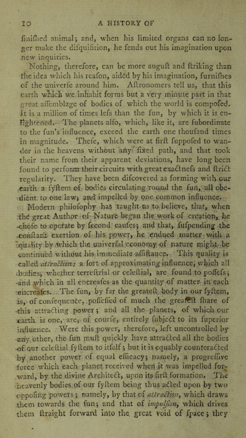 finifhed animal; and, when his limited organs can no lon- ger make the difquifition, he fends out his imagination upon new inquiries. Nothing, therefore, can be more augud and ftriking than the idea which his reafon, aidOd by his imagination, furnifhes of the univerfe around him. Adronomers tell us, that this earth which we inhabit forms but a very minute part in that great afTemblage of bodies of which the world is compofed. It is a million of times lefs than the fun, by which it is en- Iightened.—The planets alfo, which, like it, are fubordinafce to the fun Y influence, exceed the earth one thou fan d times in magnitude. Thefe, which were at firfl fuppofed to 'wan- der in the heavens without any ‘ fixed path, and that took their name from their apparent deviations, have long been found to perform their circuits with great exaftnefs and drift: regularity. They have been difcovered as forming with our earth a fydem of- bodies circulating round the fun,, all obe- dient. to one law; and impelled by one common influence. Modern philofophy has taught us to.believe, that, when the great Author - of Nature began the; work of creation,, he -chofc to operate by fecond caufes; and that, fufpending the condarit exertion of his power, he endued matter with a ‘quality by .which the universal, economy of nature might- be continued without his immediate aflidance. This quality is called aUrachm.; a fort of approximating influence, which all .bodies; whether terreftrial or celedial, are found to poffefs; •and which in all encreafes as the quantity of matter in each encreafes. The fun, by far the greated body in our fydem, is, of confequence, .pofieded of much the greaTO: fhare of -this attracting power; and all the planets, of which our earth is one, are, of cou-rie, entirely fubjeft to its fuperior influence. Were this power, therefore, left uncontrolled by any other, the fun mud quickly have attrafted all the bodies ■of our celeftial fydem to itfelf; but it is equably counteracted by another power of equal efficacy; namely, a progreffive force which each planet received when it was impelled for- ward, by the divine Architeft, upon itsfirft formation* The heavenly bodies of our fydem being thus afted upon by two oppofing powers/, namely, by that of attrciElion, which draws .them towards the fun; and that of impulfion, which drives them draight forward into the. great void of fpace; they