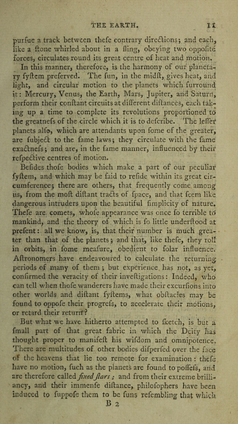 purfue a track between thefe contrary directions; and each, like a ftone whirled about in a fling, obeying two op polite forces, circulates round its great centre of heat and motion. In this manner, therefore, is the harmony of our planeta- ry fyftcm preferved. The fun, in the midft, gives heat, and light, and circular motion to the planets which furreund it: Mercury, Venus, the Earth, Mars, Jupiter, and Saturri, perform their conftant circuits at different diftances, each tak- ing up a time to complete its revolutions proportioned to the greatnefs of the circle which it is to deferibe. The leflet planets alfo, which are attendants upon fome cf the greater, are fubject to the fame laws; they circulate with the fame exadlnefs; and are, in the fame manner, influenced by their refpedtive centres of motion. Befldes thofe bodies which make a part of our peculiar fyltem, and which may be faid to refide within its great cir- cumference; there ,are others, that frequently come among us, from the moll diftant tradts of fpace, and that feem like dangerous intruders upon the beautiful fimplicity of nature, Thefe are comets, whole appearance was once fo terrible to mankind, and the theory of which is fo little underftood at prefent: all we know, is, that tneif number is much grea- ter than that of the planets; and that, like thefe, they roll in orbits, in fome meafure, obedient to folar influence. Altronomers have endeavoured to calculate the returning periods of many of them ; but experience has not, as yet, confirmed the veracity of their inveftigations: Indeed, who can tell when thofe wanderers have made their excurfions into other worlds and diftant fyftems, what obftacles may be found to oppofe their progrefs, to accelerate their motions, or retard their return1? But what we have hitherto attempted to Iketch, is but a fmall part of that great fabric in which the Deity lias thought proper to manifeft his wifdom and omnipotence. There are multitudes of other bodies difperfed over the face of the heavens that lie too remote for examination : thefe have no motion, fuch as the planets are found topoflefs, arid are therefore called fixedfiars ; and from their extreme brilli- ancy, and their immenfe diftance, philofophers have been induced to fuppofe them to be funs refembling that which