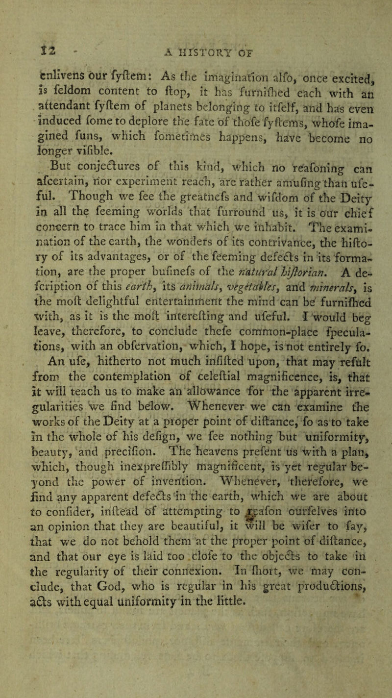 enlivens our fyftem: As the imagination alfo, once excited, is feldom content to flop, it has furnifhed each with an attendant fyftem of planets belonging to itfelf, and has even induced fome to deplore the fate of thofefy Items, whofe ima- gined funs, which fometimes happens, have become no longer vifible. But conjectures of this kind, which no reafoning can afeertain, nor experiment reach, are rather amufing than ufe- ful. Though we fee the greatiiefs and wifdom of the Deity in all the feeming worlds that furround us, it is our chief concern to trace him in that which we inhabit. The exami- nation of the earth, the wonders of its contrivance, the hifto- ry of its advantages, or of the feeming defeats in its forma- tion, are the proper bufmefs of the natural hijlorian. A de- feription of this earthy its animals, vegetables, and minerals, is the moft delightful entertainment the mind can be' furnifhed xvith, as it is the moft interefting and ufeful. I would beg leave, therefore, to conclude thefe common-place fpecula- tions, with an obfervation, which, I hope, is not entirely fo. An ufe, hitherto not much infilled upon, that may refult from the contemplation of celeftial magnificence, is, that it will teach us to make an allowance for the apparent irre- gularities we find below. Whenever we can examine the works of the Deity at a proper point of diftance, fo as to take in the whole of his defign, we fee nothing but uniformity, beauty, and precifion. The heavens prefdnt us with a plan, which, though inexprefiibly magnificent, is yet regular be- yond the power of invention. Whenever, therefore, we find any apparent defeats in the earth, which we are about to confider, inftead of attempting to j^cafon ourfelves into an opinion that they are beautiful, it will be wifer to fay, that we do not behold them at the proper point of diftance, and that our eye is laid too clofe to the obje&s to take in the regularity of their connexion. In fhort, we may con- clude, that God, who is regular in his great productions, a£ts with equal uniformity in the little.