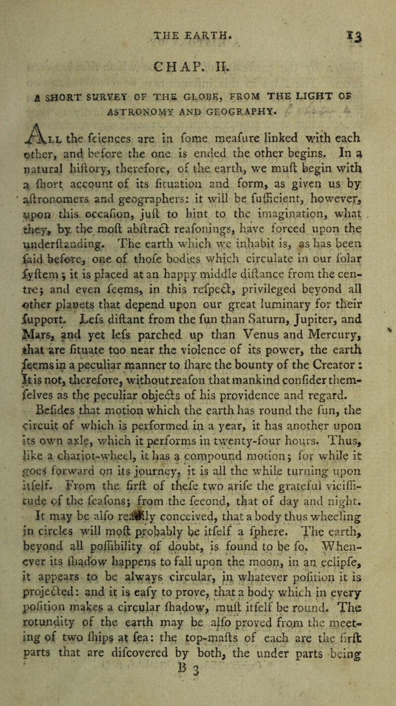 CHAP. II. A SHORT SURVEY OF THE GLOBE, FROM THE LIGHT OF ASTRONOMY AND GEOGRAPHY. ^\.ll the fciences are in fome meafure linked with each ether, and before the one is ended the other begins. In a natural hiftory, therefore, of the earth, we muft begin with a fhort account of its fituatiou and form, as given us by aftronomers and geographers: it will be fufticient, however* upon this occafion, juft to hint to the imagination, what they, by the moft abftradl reafonings, have forced upon the underftanding. The earth which we inhabit is, as has been laid before, one of tnofe bodies which circulate in our folar fyftem ; it is placed at an happy middle diftance from the cen- tre; and even feems, in this refpebt, privileged beyond all other planets that depend upon our great luminary for their fupport* Lefs diftant from the fun than Saturn, Jupiter, and Mars, and yet lefs parched up than Venus and Mercury, that are fituate too near the violence of its power, the earth feems in a peculiar manner to lhare the bounty of the Creator : It is not, therefore, withoutxeafon that mankind confiderthem- felves as the peculiar obje&s of his providence and regard. Bcfides that motion which the earth has round the fun, the circuit of which is performed in a year, it has another upon its own axle, which it performs in twenty-four hours. Thus, like a chariot-wheel, it has a compound motion; for while it goe^ forward on its journey, it is all the while turning upon itfelf. From the firft of thefe two arife the grateful vicifli- tude of the feafons; from the fecond, that of day and night. It may be alfo redlfcly conceived, that a body thus wheeling in circles wall moft probably be itfelf a fphere. The earth, beyond all poffibility of doubt, is found to be fo. When- ever its ftiadow happens to fall upon the moon, in an eclipfe, it appears to be always circular, in whatever pofition it is projected: and it is eafy to prove, that a body which in every pofition makes a circular fhadow, muft itfelf be round. The rotundity of the earth may be alfo proved from the meet- ing of two (hips at fea: the top-mafts of each are the firft parts that are difeovered by both, the under parts being