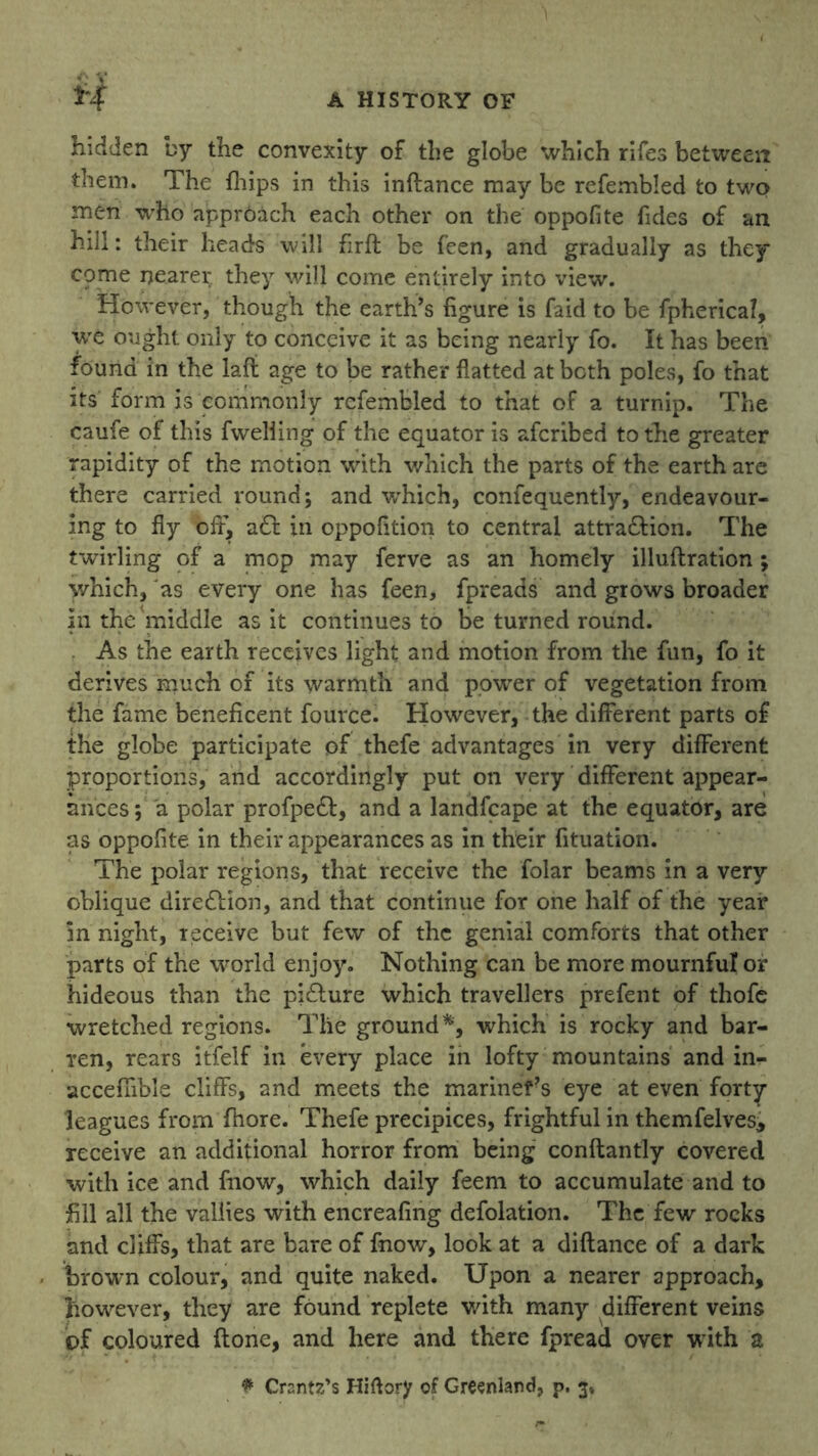 H hidden by the convexity of the globe which rifes between them. The fhips in this inftance may be refembled to two men who approach each other on the oppofite Tides of an hill: their heads will firfl be feen, and gradually as they come nearer they will come entirely into view. However, though the earth’s figure is faid to be fpherical, we ought only to conceive it as being nearly fo. It has been found in the laft age to be rather flatted at both poles, fo that its form is commonly refembled to that of a turnip. The caufe of this fweliing of the equator is afcribed to the greater rapidity of the motion with which the parts of the earth are there carried round; and which, confequently, endeavour- ing to fly off, a & in oppofition to central attra&ion. The twirling of a mop may ferve as an homely illuflration ; which, as every one has feen, fpreads and grows broader in the middle as it continues to be turned round. As the earth receives light and motion from the fun, fo it derives much of its warmth and powrer of vegetation from the fame beneficent fource. However, the different parts of the globe participate of thefe advantages in very different proportions, and accordingly put on very different appear- ances ; a polar profpeft, and a landfcape at the equator, are as oppofite in their appearances as in their fituation. The polar regions, that receive the folar beams in a very oblique dire&ion, and that continue for one half of the year Sri night, receive but few of the genial comforts that other parts of the world enjoy. Nothing can be more mournful or hideous than the pi£ture which travellers prefent of thofe wretched regions. The ground % which is rocky and bar- ren, rears itfelf in every place in lofty mountains and in- accefnble cliffs, and meets the mariners eye at even forty- leagues from fhore. Thefe precipices, frightful in themfelvesj receive an additional horror from being conftantly covered with ice and fnow, which daily feem to accumulate and to fill all the vallies with encreafing defolation. The few rocks and cliffs, that are bare of fnow, look at a diftance of a dark brown colour, and quite naked. Upon a nearer approach, however, they are found replete with many different veins of coloured (lone, and here and there fpread over with a £ Ctontz’s Hiflory of Greenland, p. 3*