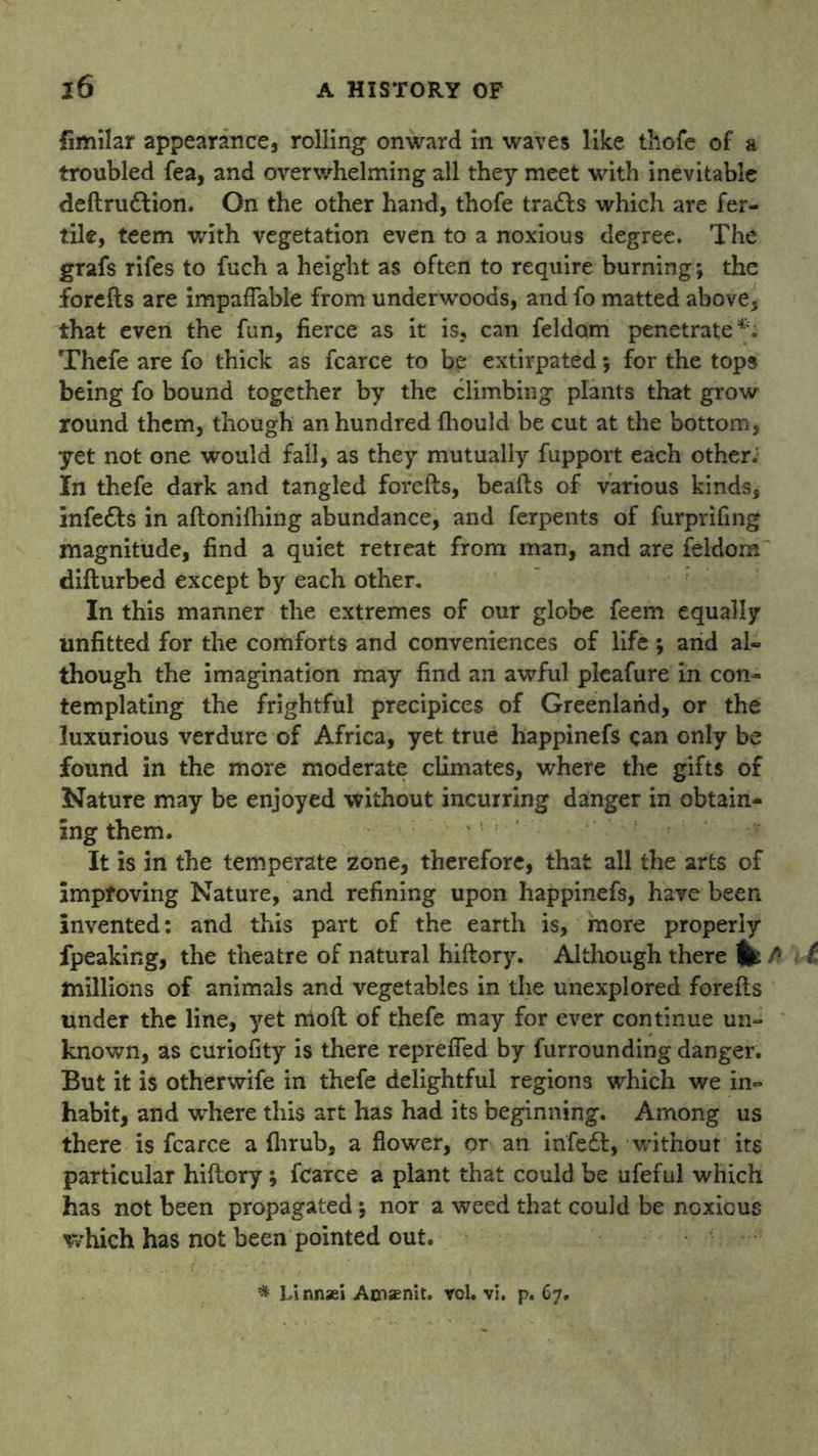 limilar appearance, rolling onward in waves like thofe of a troubled fea, and overwhelming all they meet with inevitable deftrudtion. On the other hand, thofe tra&s which are fer- tile, teem with vegetation even to a noxious degree. The grafs rifes to fuch a height as often to require burning; the forefts are impaflable from underwoods, and fo matted above, that even the fun, fierce as it is, can feldom penetrate Thefe are fo thick as fcarce to be extirpated; for the tops being fo bound together by the climbing plants that grow round them, though an hundred fhould be cut at the bottom, yet not one would fall, as they mutually fupport each other; In thefe dark and tangled forefts, beafts of various kinds, infedts in aftonifhing abundance, and ferpents of furprifing magnitude, find a quiet retreat from man, and are feldom difturbed except by each other. In this manner the extremes of our globe feem equally unfitted for the comforts and conveniences of life ; and al- though the imagination may find an awful plcafure in con- templating the frightful precipices of Greenland, or the luxurious verdure of Africa, yet true happinefs can only be found in the more moderate climates, where the gifts of Nature may be enjoyed without incurring danger in obtain- ing them. It is in the temperate zone, therefore, that all the arts of improving Nature, and refining upon happinefs, have been invented: and this part of the earth is, more properly fpeaking, the theatre of natural hiftory. Although there fe t millions of animals and vegetables in the unexplored forefts under the line, yet moll of thefe may for ever continue un- known, as curiofity is there reprefled by furrounding danger. But it is otherwife in thefe delightful regions which we in- habit, and where this art has had its beginning. Among us there is fcarce a fhrub, a flower, pr an irifeft, without its particular hiftory; fcarce a plant that could be ufeful which has not been propagated; nor a weed that could be noxious which has not been pointed out. * Linnsel Atnaenit. rol. vi. p. 67.