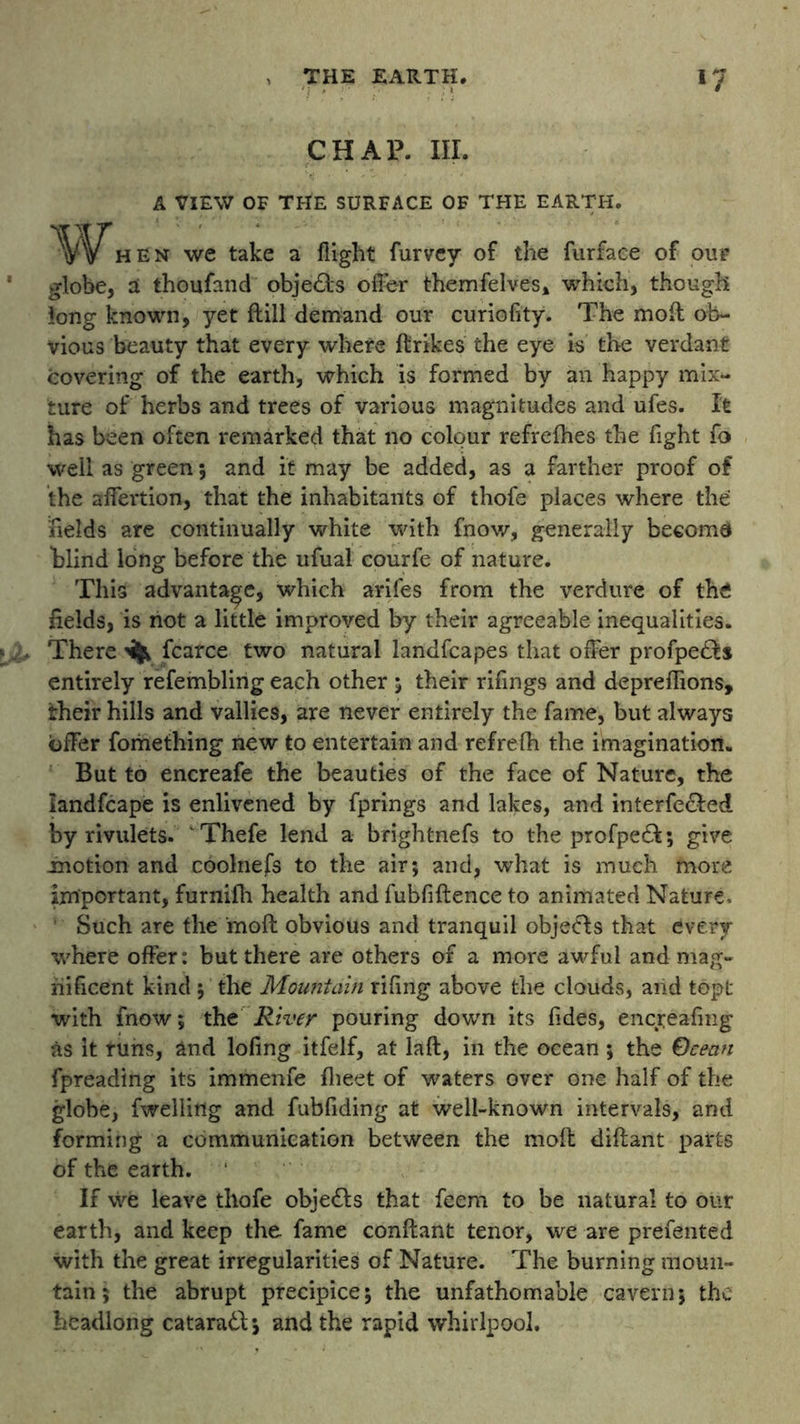 CHAP. III. A VIEW OF THE SURFACE OF THE EARTH. 'Wf hen we take a flight furvey of the furfaee of our globe, ai thoufand obje&s offer themfelves* which, though long known, yet ftill demand our curiofity. The moft ob- vious beauty that every where ftrikes the eye is the verdant covering of the earth, which is formed by an happy mix- ture of herbs and trees of various magnitudes and ufes. It has been often remarked that no colour refrefhes the fight fo well as green; and it may be added, as a farther proof of the affertion, that the inhabitants of thofe places where the fields are continually white with fnow, generally become blind long before the ufual courfe of nature. This advantage, which arifes from the verdure of the fields, is not a little improved by their agreeable inequalities. There ^ fcarce two natural landfcapes that offer profpetfts entirely refembling each other ; their rifings and depreflions, their hills and vallies, are never entirely the fame, but always offer fomething new to entertain and refrefh the imagination. But to encreafe the beauties of the face of Nature, the iandfcape is enlivened by fprings and lakes, and interfered by rivulets. Thefe lend a brightnefs to the profpedfc; give .motion and coolnefs to the air; and, what is much more important, furnilh health and fubfiftence to animated Nature, Such are the moft obvious and tranquil objects that every where offer: but there are others of a more awful and mag- nificent kind ; the Mountain riling above the clouds, and topt with fnow; the River pouring down its fides, encjeafing as it runs, And lofing itfelf, at laft, in the ocean ; the Ocean fpreading its immenfe fheet of waters over one half of the globe, fwelling and fubfiding at well-known intervals, and forming a communication between the moft diftant parts of the earth. If we leave thofe objedfs that feem to be natural to our earth, and keep the fame conftant tenor, we are prefented with the great irregularities of Nature. The burning moun- tain ; the abrupt precipice; the unfathomable cavern; the headlong cataradl; and the rapid whirlpool.