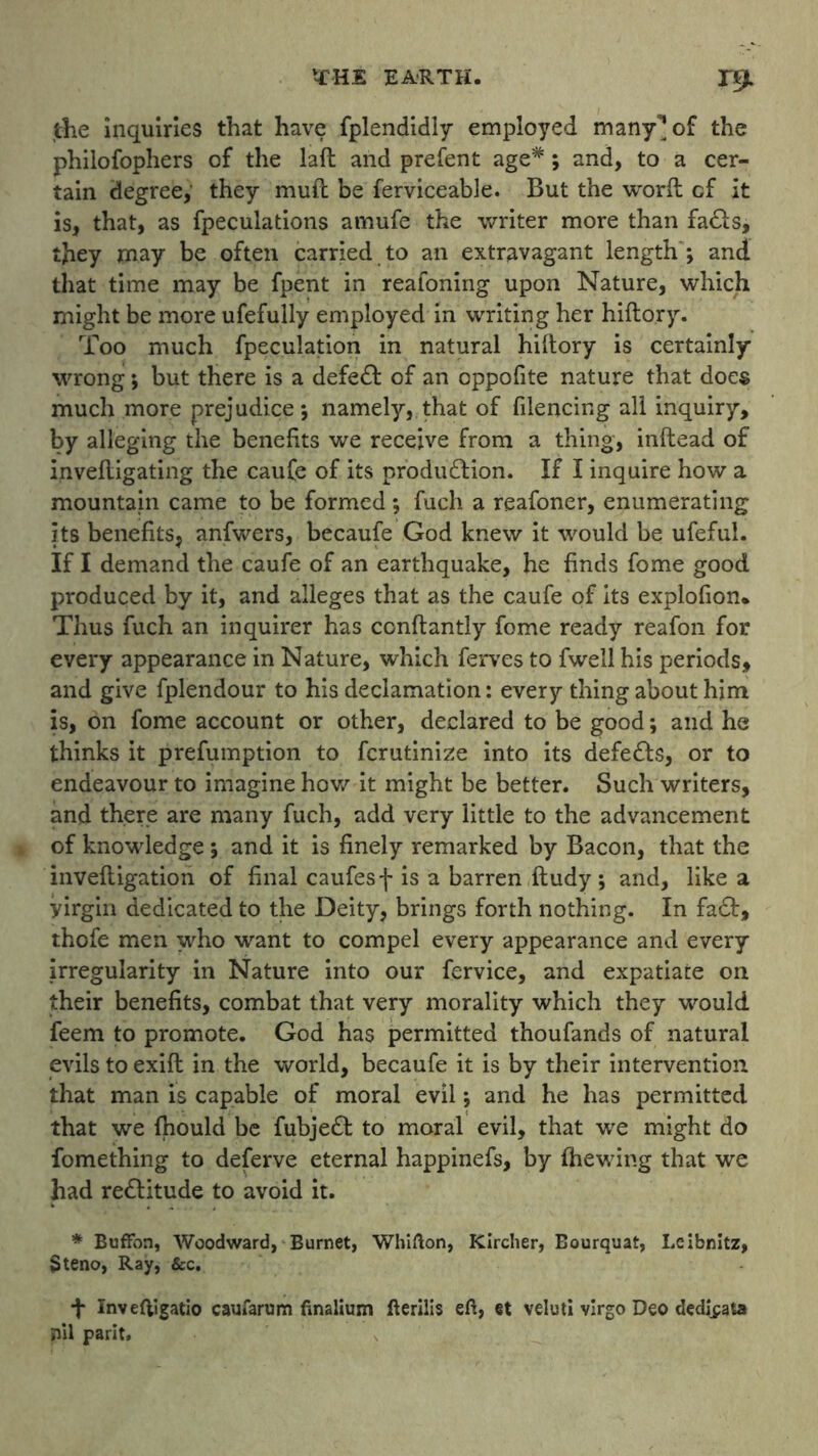 the inquiries that have fplendidly employed many^of the philofophers of the laft and prefent age*; and, to a cer- tain degree, they mud be ferviceable. But the word cf it is, that, as fpeculations amufe the writer more than fa£ls, they may be often carried to an extravagant length ; and that time may be fpent in reafoning upon Nature, which might be more ufefully employed in writing her hiftory. Too much fpeculation in natural hillory is certainly wrong; but there is a defeft of an oppofite nature that does much more prejudice; namely, that of filencing all inquiry, by alleging the benefits we receive from a thing, inftead of invefligating the caufe of its production. If I inquire how a mountain came to be formed ; fuch a reafoner, enumerating its benefits, anfwers, becaufe God knew it would be ufefui. If I demand the caufe of an earthquake, he finds fome good produced by it, and alleges that as the caufe of its explofion. Thus fuch an inquirer has conftantly fome ready reafon for every appearance in Nature, which ferves to fwell his periods, and give fplendour to his declamation: every thing about him is, on fome account or other, declared to be good; and he thinks it prefumption to fcrutinize into its defers, or to endeavour to imagine how it might be better. Such writers, and there are many fuch, add very little to the advancement of knowledge; and it is finely remarked by Bacon, that the invelligation of final caufesf is a barren ftudy ; and, like a yirgin dedicated to the Deity, brings forth nothing. In fa£t, thofe men who want to compel every appearance and every irregularity in Nature into our fervice, and expatiate on their benefits, combat that very morality which they would feem to promote. God has permitted thoufands of natural evils to exifl in the world, becaufe it is by their intervention that man is capable of moral evil; and he has permitted that we fhould be fubjeCt to moral evil, that we might do fomething to deferve eternal happinefs, by (hewing that we had reCtitude to avoid it. * Buffon, Woodward, Burnet, Whifton, Klrcher, Bourquat, Leibnitz, $teno, Ray, &c. f Inveftigatio caufarum finalium fterilis eft, et veluti virgo Deo dedipata nil parit.