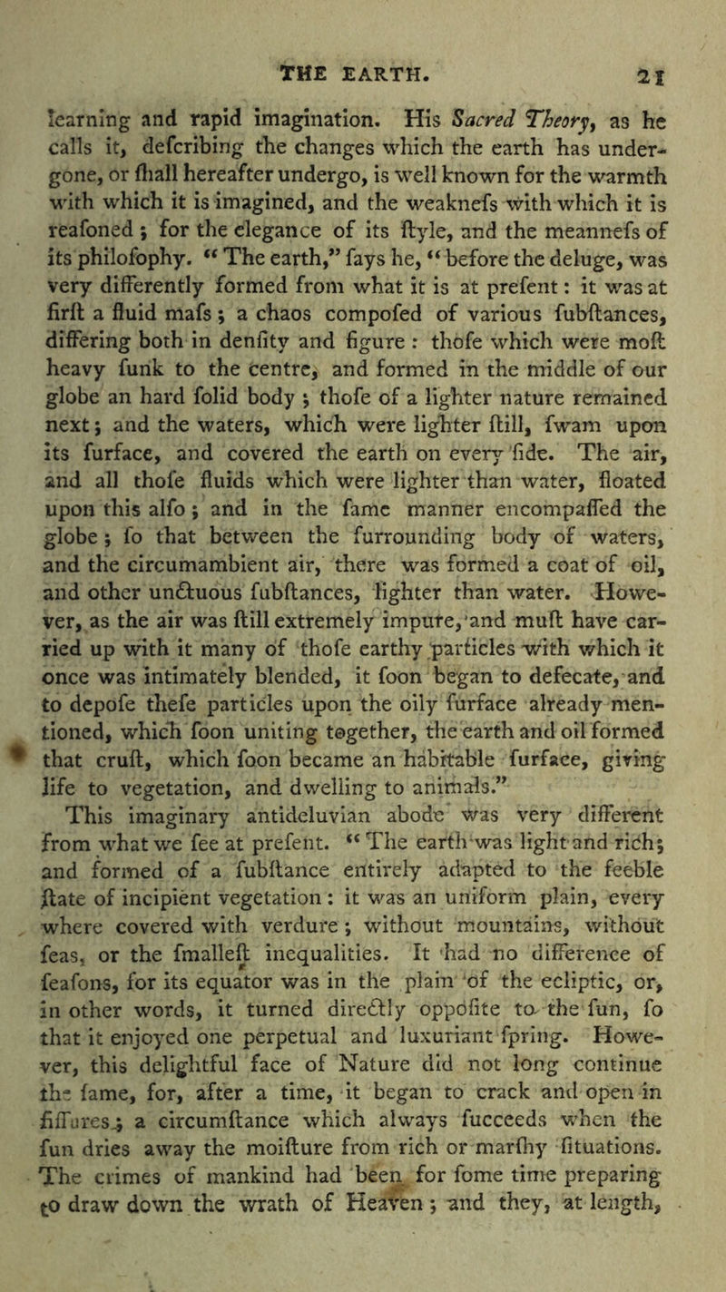 learning and rapid imagination. His Sacred Theory as he calls it, defcribing the changes which the earth has under- gone, or (hall hereafter undergo, is well known for the warmth with which it is imagined, and the weaknefs with which it is reafoned ; for the elegance of its ftyle, and the meannefs of its philofophy. “ The earth,” fays he, “ before the deluge, was very differently formed from what it is at prefent: it was at firft a fluid mafs; a chaos compofed of various fubftances, differing both in deniity and figure : thofe which were moft heavy funk to the centre, and formed in the middle of our globe an hard folid body ; thofe of a lighter nature remained next; and the waters, which were lighter ftill, fwam upon its furface, and covered the earth on every fide. The air, and all thofe fluids which were lighter than water, floated upon this alfo; and in the fame manner encompaffed the globe ; fo that between the furrounding body of waters, and the circumambient air, there was formed a coat of oil, and other un&uous fubftances, lighter than water. Howe- ver, as the air was flill extremely impure, and mult have car- ried up with it many of thofe earthy particles with which it once was intimately blended, it foon began to defecate, and to depofe thefe particles upon the oily furface already men- tioned, which foon uniting together, the earth and oil formed * that cruft, which foon became an habitable furface, giving- life to vegetation, and dwelling to animals.” This imaginary antideluvian abode was very different from what we fee at prefent. €€ The eartlrwas light and rich; and formed of a fubftance entirely adapted to the feeble ftate of incipient vegetation : it was an uniform plain, every where covered with verdure; without mountains, without feas, or the fmalleft inequalities. It had no difference of feafons, for its equator was in the plain ‘of the ecliptic, or, in other words, it turned diredlly oppbfite ta-the-fun, fo that it enjoyed one perpetual and luxuriant fpring. Howe- ver, this delightful face of Nature did not long continue the fame, for, after a time, it began to crack and open in fiffares^ a circumftance which always fucceeds 'when the fun dries away the moifture from rich or marfhy Situations. The crimes of mankind had been for fome time preparing to draw down the wrath of Heaven; and they, at length.