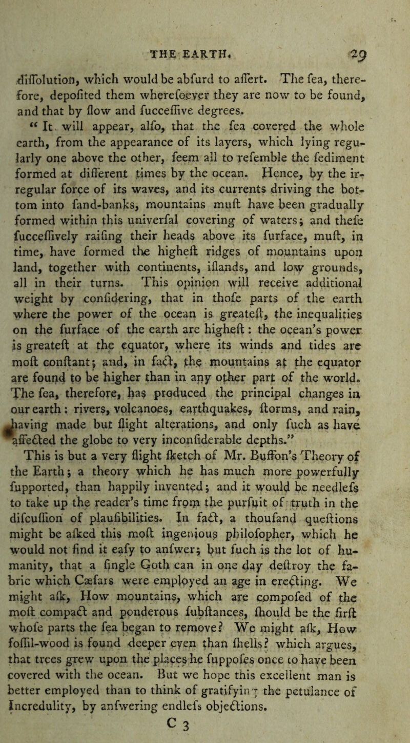 *.9 dilTolution, which would be abfurd to afTert. The Tea, there- fore, depofited them wherefoever they are now to be found, and that by flow and fucceflive degrees. (< It will appear, alfo, that the fea covered the whole earth, from the appearance of its layers, which lying regu- larly one above the other, feem all to refemble the fediment formed at different times by the ocean. Hence, by the ir- regular force of its waves, and its currents driving the bot- tom into fand-banks, mountains muft have been gradually formed within this univerfal covering of waters j and thefe fucceflively raifing their heads above its furface, muft, in time, have formed the higheft ridges of mountains upon land, together with continents, iflands, and low grounds, all in their turns. This opinion will receive additional weight by confidering, that in thofe parts of the earth where the power of the ocean is greateft, the inequalities on the furface of the earth are higheft: the ocean’s power is greateft at the equator, where its winds and tides are moft conftant ; and, in fa<ft, the mountains at the equator are found to be higher than in any other part of the world. The fea, therefore, ha$ produced the principal changes in our earth ; rivers, volcanoes, earthquakes, ftorms, and rain, Jiaving made but flight alterations, and only fuch as have * fte&ed the globe to very inconfiderable depths.” This is but a very flight fketch of Mr. Buffon’s Theory of the Earth j a theory which he has much more powerfully fupported, than happily invented; and it would be needlefs to take up the reader’s time from the purfoit of truth in the difcufiion of plaufibilities. In fa£l, a thoufand queftions might be afked this moft ingenious philofopher, which he would not find it eafy to anfwer; but fuch is the lot of hu- manity, that a Angle Goth can in one day deftroy the fa- bric which Caefars were employed an age in erecting. We might alk, How mountains, which are compofed of the moft compaft and ponderous fubftances, ihould be the firft whole parts the fea began to remove? We might alk, How foflil-wood is found deeper eyeii than fhells? which argues, that trees grew upon the places he fuppofes once to have been covered with the ocean. But we hope this excellent man is better employed than to think of gratify in t the petulance of Incredulity, by anfwering endlefs obje&ions.