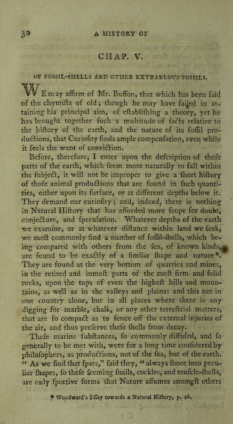 CHAP. V. OF FOSSIL-SHELLS AMD OTHER EXTRANEOUS FOSSILS. Em ay affirm of Mr. Buffon, that which has been faid of the chymifts of old; though he may have faijed in at- taining his principal aim, of eftablifhing a theory, yet he 'has brought together fuch a multitude of faCts relative to the hiftory of the earth, and the nature of its foffil pro- ductions, that Curiofity finds ample compenfation, even while it feels the want of conviction. Before, therefore, I enter upon the defcription of thofe parts of the earth, which feem more naturally to fall within the fubjeCt, it will not be improper to give a fhort hiftory of thofe animal productions that are found in fuch quanti- ties, either upon its furface, or at different depths below it. They demand our curiofity; and, indeed, there is nothing in Natural Hiftory that lias afforded more fcope for doubt, conjecture, and fpeculation. Whatever depths of the earth we examine, or at whatever diftance within land we leek, we moft commonly find a number of foffil-fhells, which be- ing compared with others from the fea, of known kinds,j are found to be exaCtly of a fimilar fhape and nature*. They are found at the very bottom of quarries and mines, in the retired and inmoft parts of the moft firm and folid rocks, upon the tops of even the higheft hills and moun- tains, as well as in the valleys and plains: and this not in one country alone, but in all places where there is any digging for marble, chalk, or any other terreftrial matters, that are fo compaCt as to fence off the external injuries of the air, and thus preferve thefe {hells from decay. Thefe marine fubftances, fo commonly diffufed, and fo generally to be met with, were for a long time confideredby philofophers, as productions, not of the fea, but of the earth. “ As we find that fpars,” faid they, “ always ftioot into pecu- liar fhapes, fo thefeTeeming fnails, cockles, andmufcle-fhells, are only fportive forms that Nature affumes amongft others f Woodward’s Efiay towards a Natural Hiftory, p. 16.