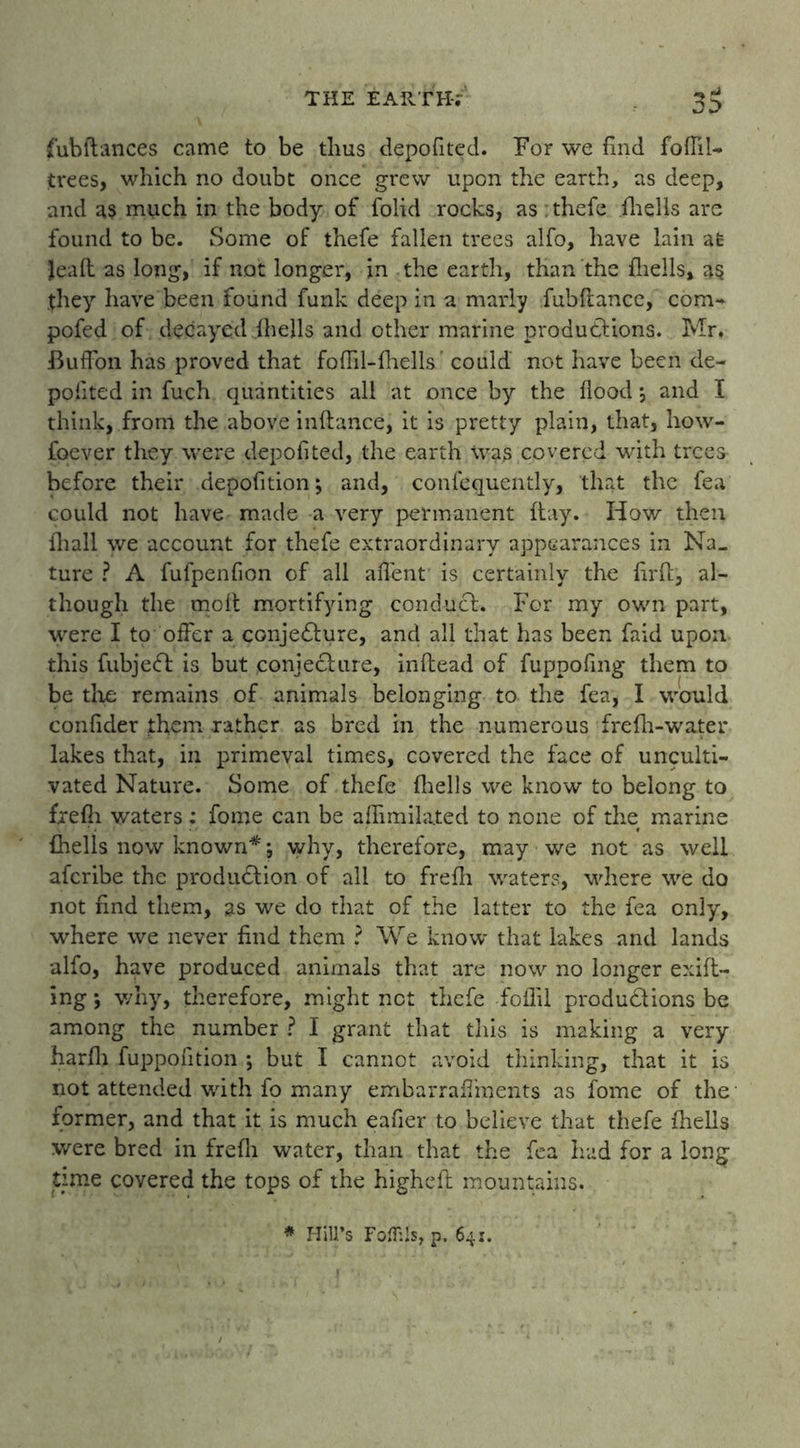 fub fiances came to be thus depofited. For we find foftil- trees, which no doubt once grew upon the earth, as deep, and a$ much in the body of folid rocks, as : thefe fhells are found to be. Some of thefe fallen trees alfo, have lain at Jeafl as long, if not longer, in the earth, than the fhells, as they have been found funk deep in a marly fubfiance, com- pofed of decayed fhells and other marine productions. Mr, BufFon has proved that fofiil-fhells' could' not have been de- pofited in fuch quantities all at once by the flood *, and I think, from the above inflance, it is pretty plain, that, how- foever they were depofited, the earth was covered with trees before their depofition; and, confequently, that the fea could not have made a very permanent flay. How then fhall we account for thefe extraordinary appearances in Na- ture ? A fufpenfion of all affent is certainly the firft, al- though the moft mortifying conducl. For my own part, were I to offer a conje&ure, and all that has been faid upon this fubjeCl is but conjecture, inflead of fuppofing them to be the remains of animals belonging to the fea, I would confider them rather as bred in the numerous frefh-water lakes that, in primeval times, covered the face of unculti- vated Nature. Some of thefe fhells we know to belong to frefh waters; fome can be afiimilated to none of the marine fhells now known*; why, therefore, may we not as well aferibe the production of all to frefh waters, where we do not find them, as we do that of the latter to the fea only, where we never find them ? We know that lakes and lands alfo, have produced animals that are now no longer exift- ing; why, therefore, might not thefe fofiil productions be among the number ? I grant that this is making a very harfh fuppofition ; but I cannot avoid thinking, that it is not attended with fo many embarraffments as fome of the former, and that it is much eafier to believe that thefe fhells were bred in frefh water, than that the fea had for a long- time covered the tops of the highefl mountains. # Hill’s Foflils, p. 64:.