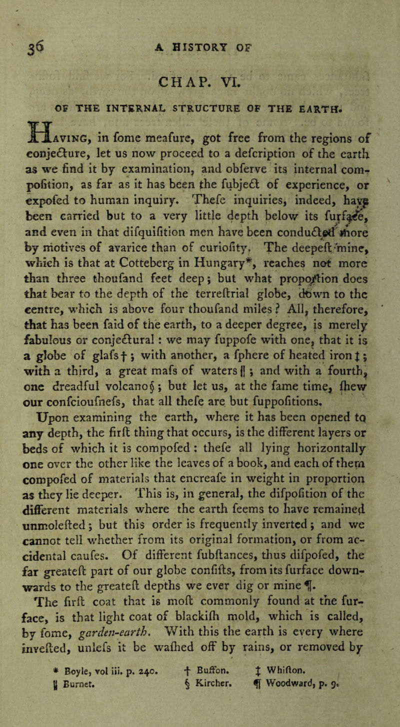CHAP. VI. OF THE INTERNAL STRUCTURE OF THE EARTH. ]Eiaving, in fome meafure, got free from the regions of conje&ure, let us now proceed to a defcription of the earth as we find it by examination, and obferve its internal com- pofition, as far as it has been the fubjedt of experience, or expofed to human inquiry. Thefe inquiries, indeed, hayp been carried but to a very little depth below its furfa^e, and even in that difquifition men have been conduced more by motives of avarice than of curiofity. The deepeft/mine, which is that at Cotteberg in Hungary*, reaches not more than three thoufand feet deep; but what proportion does that bear to the depth of the terreftrial globe, down to the centre, which is above four thoufand miles ? All, therefore, that has been faid of the earth, to a deeper degree, is merely fabulous or eonjedlural: we may fuppofe with one, that it is a globe of glafsf ; with another, a fphere of heated ironj ; with a third, a great mafs of waters {j ; and with a fourth^ one dreadful volcano § ; but let us, at the fame time, fhew our confcioufnefs, that all thefe are but fuppofitions. Upon examining the earth, where it has been opened tq any depth, the firft thing that occurs, is the different layers or beds of which it is compofed : thefe all lying horizontally one over the other like the leaves of a book, and each of them compofed of materials that encreafe in weight in proportion as they lie deeper. This is, in general, the difpofition of the different materials where the earth feems to have remained tmmolefted *, but this order is frequently inverted ; and we cannot tell whether from its original formation, or from ac- cidental caufes. Of different fubftances, thus difpofed, the far greateft part of our globe confifts, from its furface down- wards to the greateft depths we ever dig or mine % The firft coat that is moft commonly found at the fur- face, is that light coat of blackifh mold, which is called, by fome, garden-earth. With this the earth is every where mvefted, unlefs it be wafhed off by rains, or removed by * Boyle, voi iii. p. 240. y Burnet. Buffon. X Whifton. § Kircher. Woodward, p. 9.