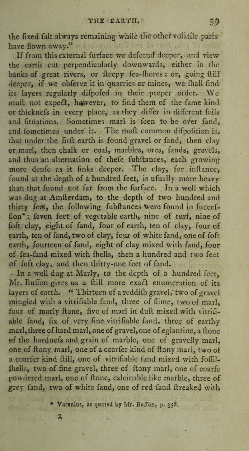 the fixed fait always remaining while the other volatile parts have flown away.” If from this external furface we defeend deeper, and view the earth cut perpendicularly downwards, either in the banks of great rivers, or fteepy fea-fhores ; or, going ftilF deeper, if we obferve it in quarries or mines, we {hall find its layers regularly difpofed in their proper order. We muft not expedt, however, to find them of the fame kind or thicknefs in every place, as they differ in different foils and fituations. Sometimes marl is feen to be over fand, and fometimes under it. The moll common difpofition is, that under the firft earth is found gravel or fand, then clay or marl, then chalk or coal, marbles, ores, fands, gravels, and thus an alternation of thefe fubftances, each growing more denfe as it finks deeper. The clay, for inftance, found at the depth of a hundred feet, is ufually more heavy than that found not far from the furface. In a well which was dug at Amfterdam, to the depth of two hundred and thirty feet, the following fubftances \vere found in fuccef- fion*; feven feet of vegetable earth, nine of turf, nine of foft clay, eight of fand, four of earth, ten of clay, four of earth, ten of fand, two of clay, four of white fand, one of foft earth, fourteen of fand, eight of clay mixed with fand, four of fea-fand mixed with fhells, then a hundred and two feet of foft clay, and then thirty-one feet of fand. In a well dug at Marly, to the depth of a hundred feet, Mr. Buffon gives us a ftill more exadt enumeration of its layers of earth. “ Thirteen of a reddifh gravel, two of gravel mingled with a vitrifiable fand, three of flime, two of marl, four of marly ftone, five of marl in dull mixed with vitrifi- able fand, fix of very fine vitrifiable fand, three of earthy marl, three of hard marl, one of gravel, one of eglantine, a ftone ©f the hardnefs and grain of marble, one of gravelly marl, one of ftony marl, one of a coarfer kind of ftony marl, two of a coarfer kind ftill, one of vitrifiable fand mixed with fofiil- fhells, two of fine gravel, three of ftony marl, one of coarfe powdered marl, one of ftone, calcinable like marble, three of grey fand, two of white fand, one of red fand ftreaked with * Varcnius, as quoted by Mr. Buffon, p. 358, Z 1
