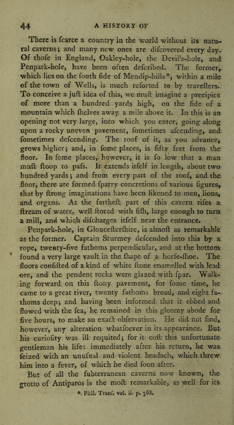 There is fcarce a country in the world without its natu- ral caverns; and many new ones are difeovered every day. Of thofe in England, Oakley-hole, the Devil’s-hole, and Penpark-hole, have been often deferibed. The former, which lies on the fouth fide of Mendip-hills*, within a mile of the town of Wells, is much reforted to by travellers. To conceive a juft idea of this, we muft imagine a precipice of more than a hundred yards high, on the fide of a mountain which (helves away a mile above it. In this is an opening not very large, into which you enter, going along upon a rocky uneven pavement, fometimes afeending, and fometimes defeending. The roof of it, as you advance, grows higher; and, in fome places, is fifty feet from the floor. In fome places, however, it is fo low that a man muft ftoop to pafs. It extends itfelf in length, about two hundred yards; and from every part of the roof, and the floor, there are formed fparry concretions of various figures, that by ftrong imaginations have been likened to men, lions, and organs. At the fartheft part of this cavern rifes a dream of water, well ftored with fifh, large enough to turn a mill, and which difeharges itfelf near the entrance. Penpark-hole, in Gloucefterfhire, is almoft as remarkable as the former. Captain Sturmey defeended into this by a rope, twenty-five fathoms perpendicular, and at the bottom found a very large vault in the (hape of a horfe-fhoe. The floors confifted of a kind of white (tone enamelled with lead ore, and the pendent rocks were glazed with fpar. Walk- ing forward on this ftony pavement, for fome time, he came to a great river, twenty fathoms broad, and eight fa- thoms deep; and having been informed that it ebbed and flowed with the fea, he remained in this gloomy abode for five hours, to make an exa£t obfervation. He did not find, however, any alteration whatfoever in its appearance. But his curiofity was ill requited; for it coft this unfortunate gentleman his life: immediately after his return, he was feized with an unufual and violent headach, which threw him into a fever, of which he died foon after. But of all the fubterranean caverns now known, the grotto of Antiparos is the molt remarkable, as well for its * Phil. Tranf. vol. ii. p. 368.