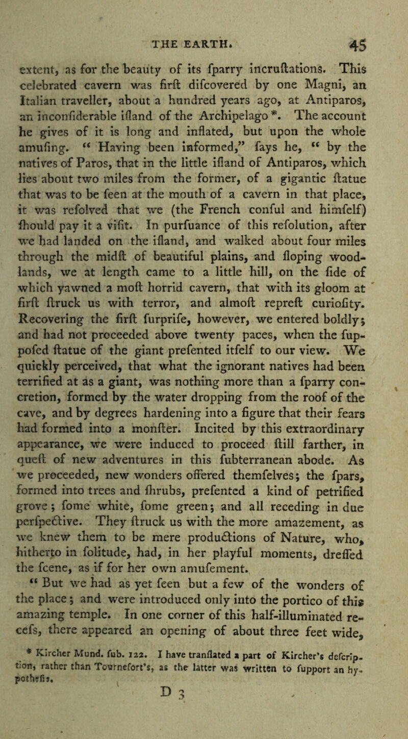 extent, as for the beauty of its fparry incruftations. This celebrated cavern was firft difcovered by one Magni, an Italian traveller, about a hundred years ago, at Antiparos, an inconfiderable ifland of the Archipelago *. The account he gives of it is long and inflated, but upon the whole amufing. u Having been informed,” fays he, cc by the natives of Paros, that in the little ifland of Antiparos, which lies about two miles from the former, of a gigantic ftatue that was to be feen at the mouth of a cavern in that place, it was refolved that we (the French conful and himfelf) fhould pay it a vifit. In purfuance of this refolution, after we had landed on the ifland, and walked about four miles through the midft of beautiful plains, and Hoping wood- lands, we at length came to a little hill, on the fide of which yawned a moft horrid cavern, that with its gloom at firfl ftruck us with terror, and almoft repreft curiofity. Recovering the firft furprife, however, we entered boldly; and had not proceeded above twenty paces, when the fup- pofed ftatue of the giant prefented itfelf to our view. We quickly perceived, that what the ignorant natives had been terrified at as a giant, was nothing more than a fparry con- cretion, formed by the water dropping from the roof of the cave, and by degrees hardening into a figure that their fears had formed into a monfter. Incited by this extraordinary appearance, we were induced to proceed ftill farther, in queft of new adventures in this fubterranean abode. As we proceeded, new wonders offered themfelves; the fpars, formed into trees and fhrubs, prefented a kind of petrified grove; fome white, fome green; and all receding indue perfpe&ive. They ftruck us with the more amazement, as we knew them to be mere productions of Nature, who* hitherto in folitude, had, in her playful moments, dreffed the feene, as if for her own amufement. u But we had as yet feen but a few of the wonders of the place; and were introduced only into the portico of this amazing temple. In one corner of this half-illuminated re- cefs, there appeared an opening of about three feet wide, * Kircher Mund. fub. 122. I have tranflated a part of Kircher’s deferip. tion, rather than Tournefort’s, as the latter was written to fupport an hy» pothefis. d 3