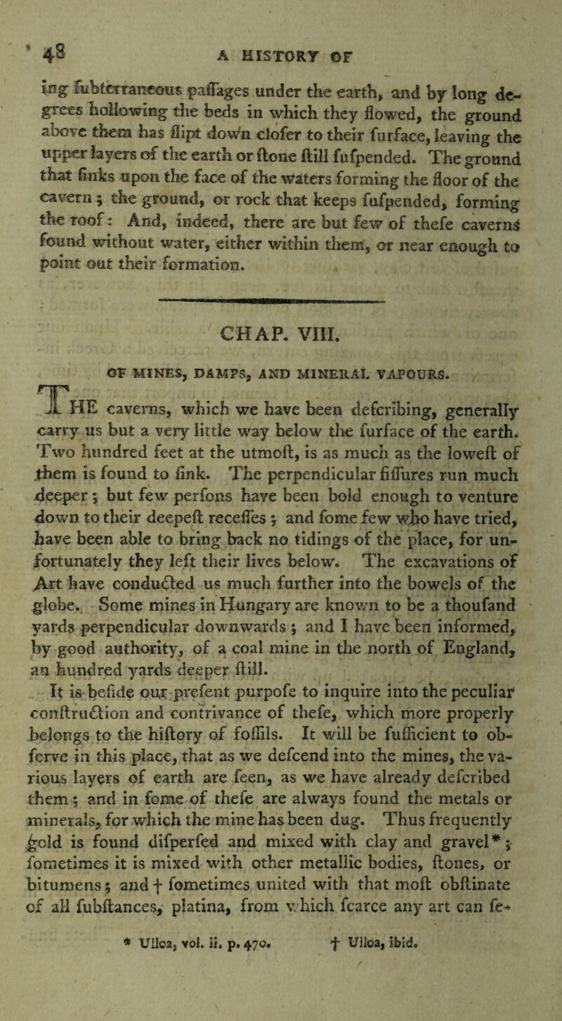 £og fubtetraneous paiTages under the earth, and by long de- grees hollowing the beds in which they flowed, the ground above them has flipt doWn clofer to their furface, leaving the tipper layers of the earth or done (till fufpended. The ground that (inks upon the face of the waters forming the floor of the cavern; the ground, or rock that keeps fufpended, forming the roof: And, indeed, there are but few of thefe caverns found without water, either within them, or near enough to point out their formation. CHAP. VIII. OF MINES, DAMPS, AND MINERAL VAPOURS. The caverns, which we have been de(bribing, generally carry us but a very little way below the furface of the earth. Two hundred feet at the utmoft, is as much as the lowed of .them is found to fink. The perpendicular fifliires run much deeper *, but few perfons have been bold enough to venture down to their deeped recedes ; and fome few who have tried, have been able to bring back no tidings of the place, for un- fortunately they left their lives below. The excavations of Art have conducted us much further into the bowels of the globe. Some mines in Hungary are known to be a thoufand yards perpendicular downwards ; and I have been informed, by good authority, of a coal mine in the north of England, an hundred yards deeper dill. It is befide our prefent purpofe to inquire into the peculiar conftru£tion and contrivance of thefe, which more properly belongs to the hidory of fofiils. It will be fufficient to ob- ferve in this place, that as we defeend into the mines, the va- rious layers of earth are feen, as we have already deferibed them; and in fome of thefe are always found the metals or minerals, for which the mine has been dug. Thus frequently £cld is found difperfed and mixed with clay and gravel * j lometimes it is mixed with other metallic bodies, dones, or bitumens; andf fometimes united with that mod obdinate of all fubdances, platina, from which fcarce any art can fe* * Ullca, vol. ii. p. 470. f Ulloa, ibid.