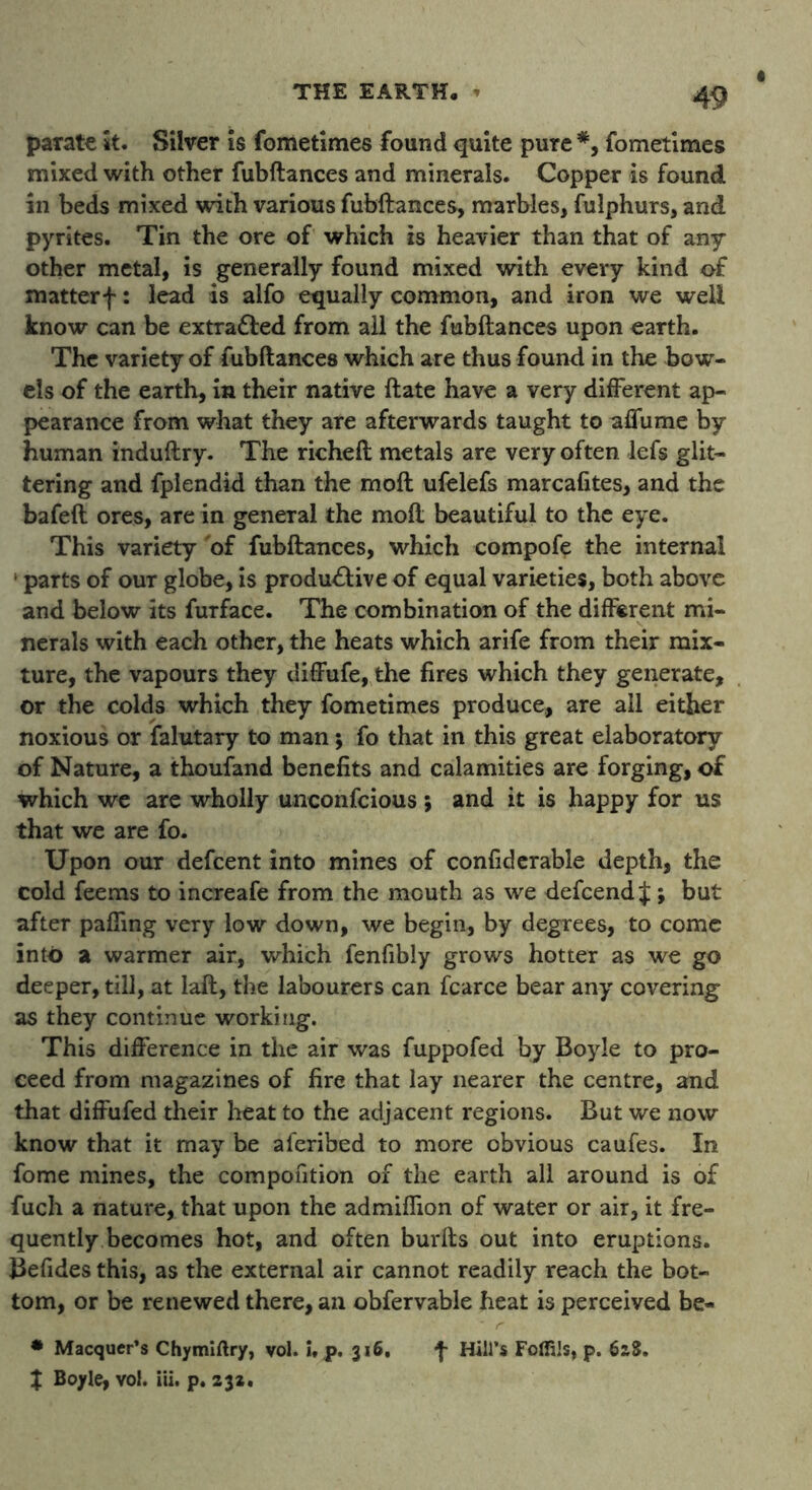 parate it. Silver is fometimes found quite pure *, fometimes mixed with other fubftances and minerals. Copper is found in beds mixed with various fubftances, marbles, fulphurs, and pyrites. Tin the ore of which is heavier than that of any other metal, is generally found mixed with every kind of matterf: lead is alfo equally common, and iron we well know can be extra&ed from all the fubftances upon earth. The variety of fubftances which are thus found in the bow- els of the earth, in their native ftate have a very different ap- pearance from what they are afterwards taught to affix me by human induftry. The richeft metals are very often lefs glit- tering and fplendid than the moll ufelefs marcafites, and the bafeft ores, are in general the moft beautiful to the eye. This variety 'of fubftances, which compofe the internal 1 parts of our globe, is productive of equal varieties, both above and below its fuTface. The combination of the different mi- nerals with each other, the heats which arife from their mix- ture, the vapours they diffufe, the fires which they generate, or the colds which they fometimes produce, are all either noxious or falutary to man 5 fo that in this great elaboratory of Nature, a thoufand benefits and calamities are forging, of which we are wholly unconfcious ; and it is happy for us that we are fo. Upon our defcent into mines of confiderable depth, the cold feems to increafe from the mouth as we defcend J; but after paffing very low down, we begin, by degrees, to come into a warmer air, which fenfibly grows hotter as we go deeper, till, at Iaft, the labourers can fcarce bear any covering as they continue working. This difference in the air was fuppofed by Boyle to pro- ceed from magazines of fire that lay nearer the centre, and that diffufed their heat to the adjacent regions. But we now know that it may be aferibed to more obvious caufes. In fome mines, the compontion of the earth all around is of fuch a nature, that upon the admiffion of water or air, it fre- quently becomes hot, and often burfts out into eruptions. Befides this, as the external air cannot readily reach the bot- tom, or be renewed there, an obfervable heat is perceived be- * Macquer’s Chymiftry, vol. i, p. 316. f Hill’s Foffils, p. 628.