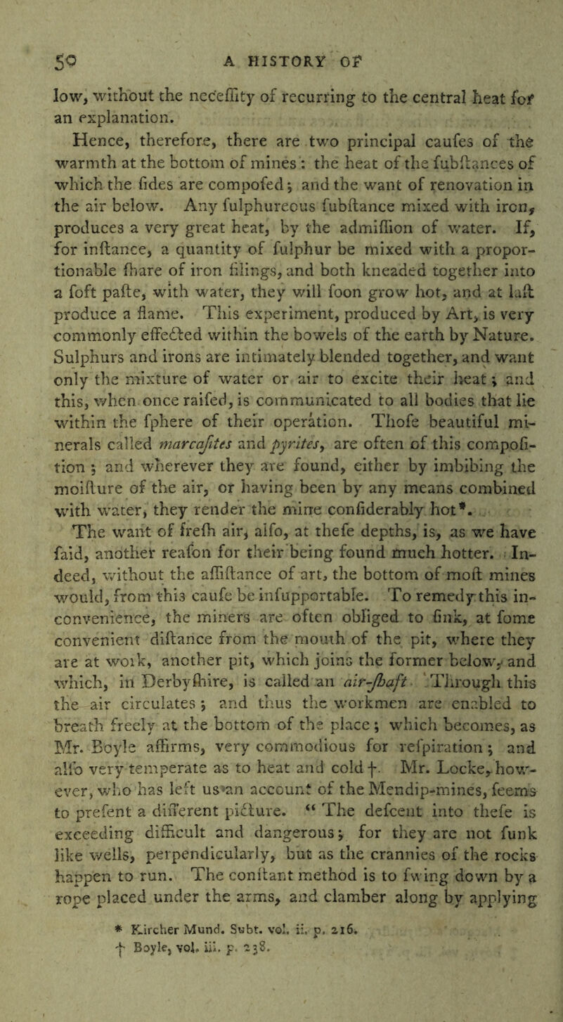 low, without the neceffity of recurring to the central heat fW an explanation. Hence, therefore, there are two principal caufes of the warmth at the bottom of mines : the heat of the fubftances of which the fides are compofed*, and the want of renovation in the air below. Any fulphureous fubftance mixed with iron, produces a very great heat, by the admiflion of water. If, for inftance, a quantity of fulphur be mixed with a propor- tionable fhare of iron filings, and both kneaded together into a foft pafle, with water, they will foon grow hot, and at laft produce a flame. This experiment, produced by Art, is very commonly effedfed within the bowels of the earth by Nature. Sulphurs and irons are intimately blended together, and want only the mixture of water or air to excite their heat; and this, when once raifed, is communicated to all bodies that lie within the fphere of their operation. Thofe beautiful mi- nerals called marcafites and pyrites, are often of this compofi- tion ; and wherever they are found, either by imbibing the moiflure of the air, or having been by any means combined with water, they render the mine confiderably hot*. The want of frefh air, aifo, at thefe depths, is, as we have faid, another reafon for their being found much hotter. In- deed, without the affiftance of art, the bottom of mo ft mines would, from fhi3 caufe be infupportable. To remedy this in- convenience, the miners are often obliged to fink, at fome convenient diftarice from the mouth of the pit, where they are at work, another pit, which joins the former below,' and which, in Derbyshire, is called .an air~Jhaft Through this the air circulates; and thus the workmen are enabled to breath freely at the bottom of the place; which becomes, as Mr. Boyle affirms, very commodious for refpiratian; and alfo very temperate as to heat and coldf. Mr. Locker how- ever, who has left us>an account of the Mendip-mines, feems to prefent a different picture. “ The defeent into thefe is exceeding difficult and dangerous; for they are not funk like wells, perpendicularly, but as the crannies of the rocks happen to run. The conftant method is to fwing down by a rope placed under the arms, and clamber along by applying * Kircher Mund. Subt. vo!. ii. p. 216. + Boyle, vol. iii. p. 238.