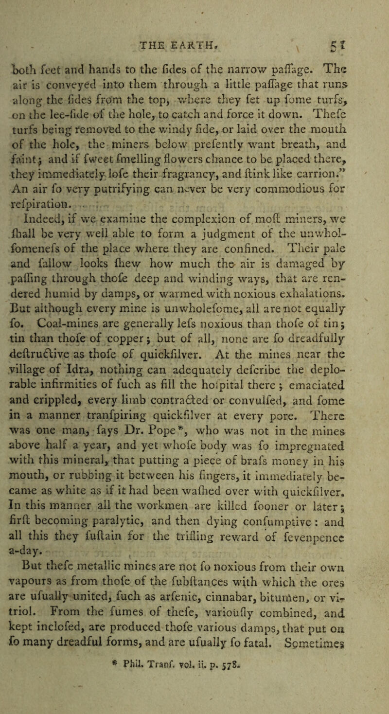 both feet and hands to the Tides of the narrow paflfage. The air is conveyed into them through a little paflage that runs along the fldeS from the top, where they fet up fome turfs, on the lee-flde of the hole, to cateh and force it down. Thefe turfs being removed to the windy fide, or laid over the mouth of the hole, the miners below prefently want breath, and faint ; and if fweet fmelling flowers chance to be placed there, they immediately lofe their fragrancy, and ftinklike carrion.” An air fo very putrifying can never be very commodious for refpiration. . Indeed, if we examine the complexion of mod miners, we fhall be very well able to form a judgment of the unwhol- fomenefs of the place where they are confined. Their pale and fallow looks (hew how much tho air is damaged by palling through thofe deep and winding ways, that are ren- dered humid by damps, or warmed with noxious exhalations. But although every mine is unwholefome, all are not equally fo. Coal-mines are generally lefs noxious than thofe of tin; tin than thofe of copper; but of all, none are fo dreadfully deflrudlive as thofe of quickfilver. At the mines near the village of Idra, nothing can adequately defcribe the deplo- rable infirmities of fuch as fill the hoipital there ; emaciated and crippled, every limb contracted or convulfed, and fome in a manner tranfpiring quickfilver at every pore. There was one man, fays Dr. Pope *, who was not in the mines above half a year, and yet whofe body was fo impregnated with this mineral, that putting a piece of brafs money in his mouth, or rubbing it between his fingers, it immediately be- came as white as if it had been waflied over with quickfilver. In this manner all the workmen are killed fooner or later; firft becoming paralytic, and then dying confumptive : and all this they fuflain for the trifling reward of fevenpencc a-day. But thefe metallic mines are not fo noxious from their own vapours as from thofe of the fubftances with which the ores are ufually united, fuch as arfenic, cinnabar, bitumen, or vi- triol. From the fumes of thefe, varioiifly combined, and kept inclofed, are produced thofe various damps, that put on fo many dreadful forms, and are ufually fo fatal. Spmetimes