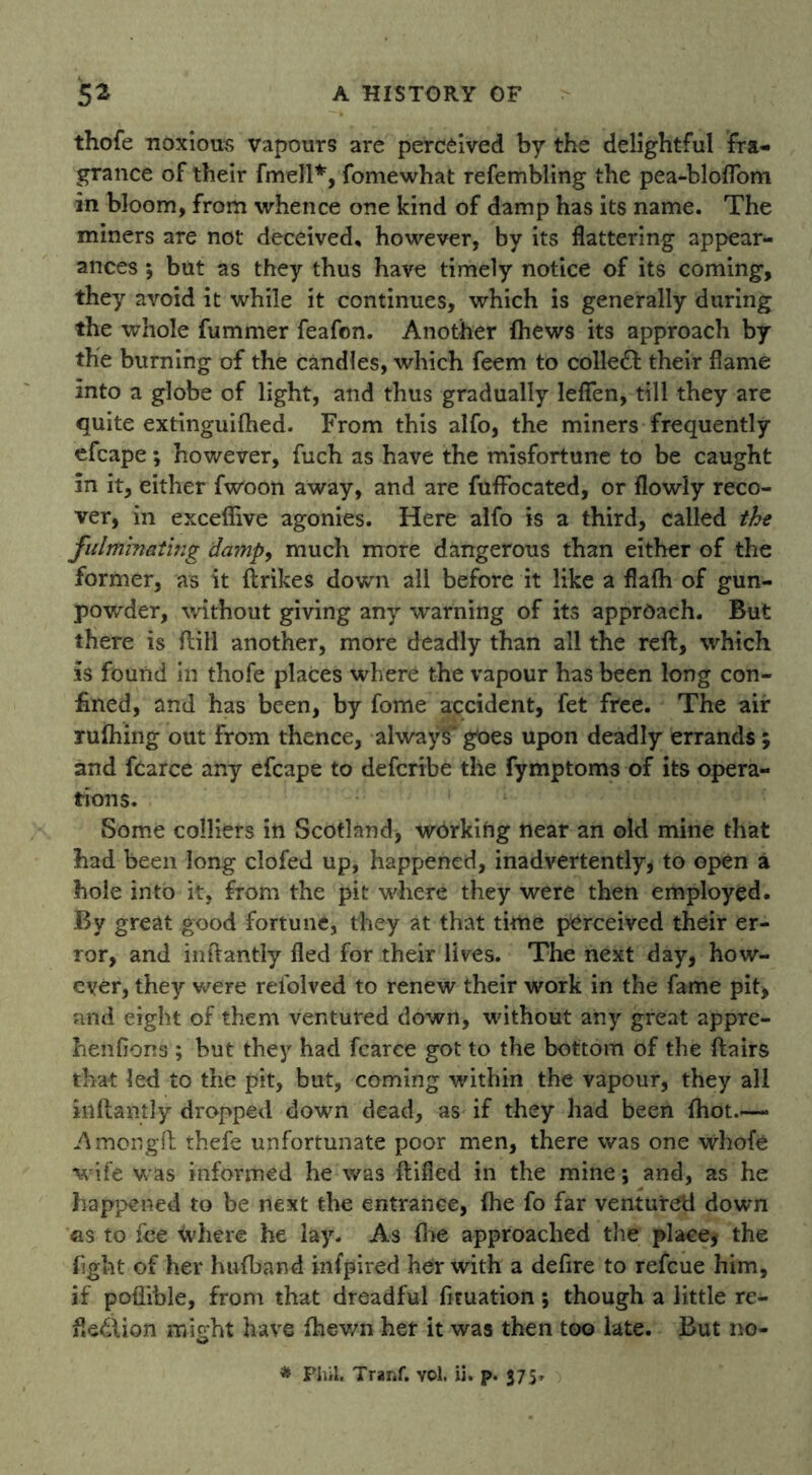 thofe noxious vapours are perceived by the delightful fra- grance of their fmell*, fomewhat refembling the pea-bloflom in bloom, from whence one kind of damp has its name. The miners are not deceived, however, by its flattering appear- ances 5 but as they thus have timely notice of its coming, they avoid it while it continues, which is generally during the whole fummer feafon. Another (hews its approach by the burning of the candles, which feem to colled their flame into a globe of light, and thus gradually leflen, till they are quite extinguifhed. From this alfo, the miners frequently efcape; however, fuch as have the misfortune to be caught in it, either fwoon away, and are fuffocated, or flowly reco- ver, in exceflive agonies. Here alfo is a third, called the fulminating damp, much more dangerous than either of the former, as it {trikes down all before it like a flafh of gun- powder, without giving any warning of its approach. But there is {till another, more deadly than all the reft, which is found in thofe places where the vapour has been long con- fined, and has been, by fome accident, fet free. The air rulhing out from thence, always' goes upon deadly errands; and fcarce any efcape to defcribe the fymptoms of its opera- tions. Some colliers in Scotland* working near an old mine that had been long clofed up, happened, inadvertently, to open a hole into it, from the pit where they were then employed. By great good fortune, they at that time perceived their er- ror, and inftantly fled for their lives. The next day, how- ever, they were refolved to renew their work in the fame pit, and eight of them ventured down, without any great appre- henfions ; but they had fcarce got to the bottom of the ftairs that led to the pit, but, coming within the vapour, they all inftantly dropped down dead, as if they had been {hot.—* Amorigfb thefe unfortunate poor men, there was one whofe wife was informed he was ftified in the mine; and, as he happened to be next the entrance, {he fo far ventured down as to fee <vhere he lay. As fire approached the place, the fight of her hufband infpired her with a defire to refcue him, if poflible, from that dreadful ficuation; though a little re- flection might have {hewn her it was then too late. But no-