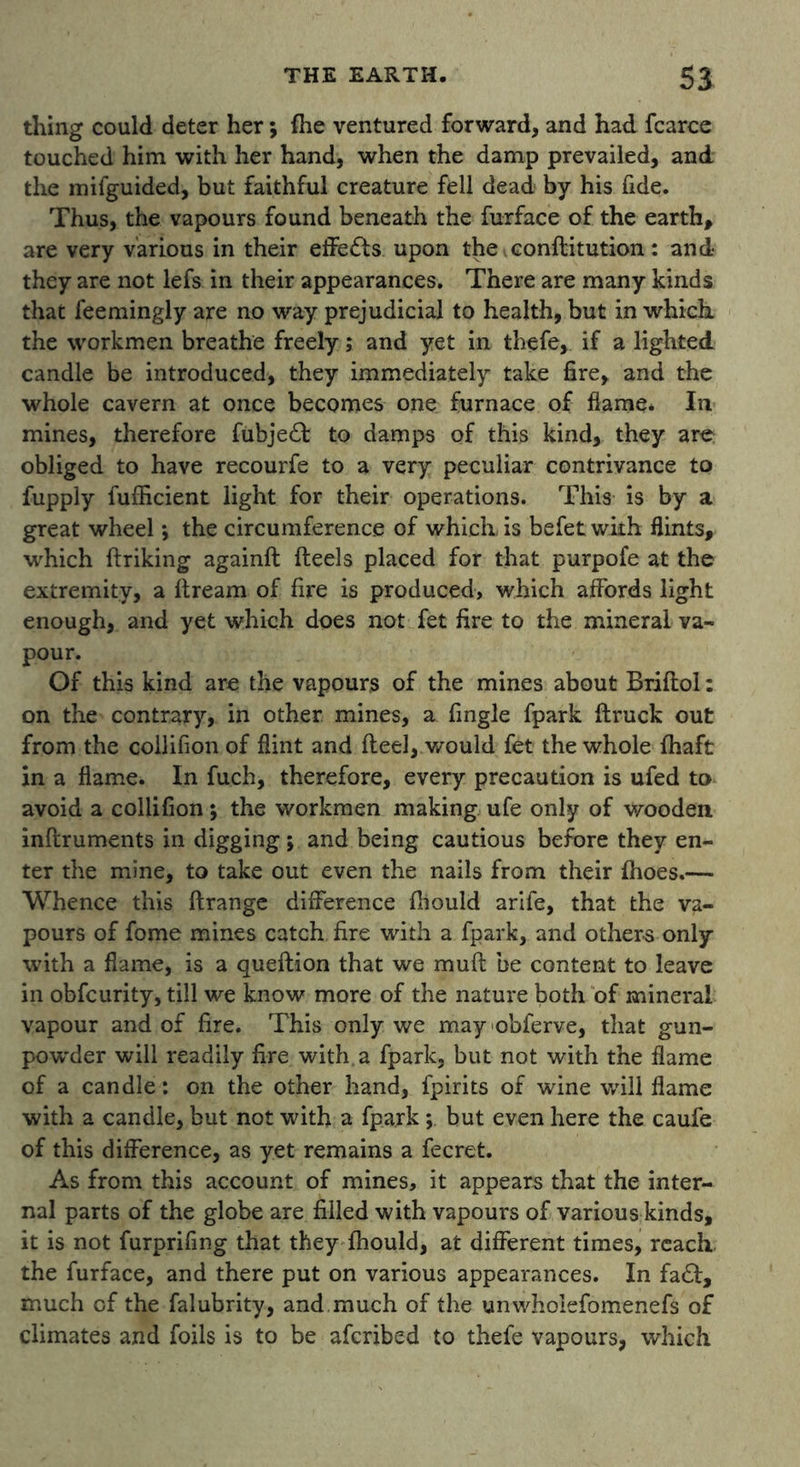 thing could deter her; (he ventured forward, and had fcarce touched him with her hand, when the damp prevailed, and the mifguided, but faithful creature fell dead by his fide. Thus, the vapours found beneath the furface of the earth, are very various in their effects upon the. conflitution : and they are not lefs in their appearances. There are many kinds that feemingly are no way prejudicial to health, but in which, the workmen breathe freely; and yet in thefe, if a lighted candle be introduced, they immediately take fire, and the whole cavern at once becomes one furnace of flame. In mines, therefore fubje£I to damps of this kind, they are obliged to have recourfe to a very peculiar contrivance to fupply fufficient light for their operations. This is by a great wheel; the circumference of which is befet with flints, which ftriking againft fteels placed for that purpofe at the extremity, a ftream of fire is produced, which affords light enough, and yet which does not fet fire to the mineral va- pour. Of this kind are the vapours of the mines about Briflol: on the contrary, in other mines, a fingle fpark (truck out from the collifion of flint and fteel, would fet the whole (haft in a (lame. In fuch, therefore, every precaution is ufed to avoid a collifion; the workmen making ufe only of wooden inftruments in digging; and being cautious before they en- ter the mine, to take out even the nails from their (hoes.— Whence this (trange difference (hould arife, that the va- pours of fome mines catch fire with a fpark, and others only with a flame, is a queftion that we muft be content to leave in obfcurity, till we know more of the nature both of mineral vapour and of fire. This only we mayobferve, that gun- powder will readily fire with, a fpark, but not with the flame of a candle: on the other hand, fpirits of wine will flame with a candle, but not with a fpark; but even here the caufe of this difference, as yet remains a fecret. As from this account of mines, it appears that the inter- nal parts of the globe are filled with vapours of various kinds, it is not furprifmg that they (hould, at different times, reach the furface, and there put on various appearances. In fa£l, much of the falubrity, and much of the unwhoiefomenefs of climates and foils is to be afcribed to thefe vapours, which