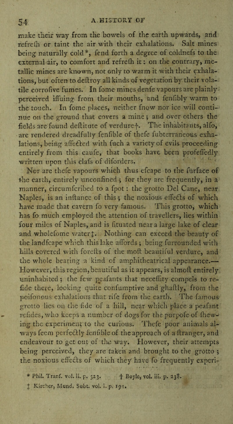 make their way from the bowels of the earth upwards* and refrelh or taint the air with their exhalations. Salt mines being naturally cold*, fend forth a degree of coldnefs to the external air, to comfort and refrelh it: on the contrary, me- tallic mines are known, not only to warm it with their exhala- tions, but often to deflroy all kinds of vegetation by their vola- tile corrofive fumes. In fome mines denfe vapours are plainly perceived iffuing from their mouths, and fenfibly warm to the touch. In fome places, neither fnow nor ice will conti- nue on the ground that covers a mine; and over others the fields are found deftitute of verduref. The inhabitants, alfo, are rendered dreadfully fenfible of thefe fubterraneous exha- lations, being affe&ed with fuch a variety of evils proceeding entirely from this caufe, that books have been profefiedly written upon this clafs of diforders. Nor are thefe vapours which thus efcape to the furface of the earth, entirely unconfined ; for they are frequently, in a manner, circumfcribed to a fpot: the grotto Del Cane, near Naples, is an inftance of this ; the noxious effects of which have made that cavern fo very famous. This grotto, which has fo much employed the attention of travellers, lies within four miles of Naples, and is fituated near a large lake of clear and wholefome water |. Nothing can exceed the beauty of the landfcape which this lake affords ; being furrounded with hills covered with forelts of the moft beautiful verdure, and the whole bearing a kind of amphitheatrical appearance.— However, this region, beautiful as it appears, is almoft entirely uninhabited; the few peafants that neceffity compels to re- fide there, looking quite confumptive and ghaflly, from the poiionous exhalations that rife from the earth. The famous grotto lies on the fide of a hill, near which place a peafant refides, who keeps a number of dogs for the purpofe of (hew- ing the experiment to the curious. Thefe poor animals al- ways feem perfectly ferthble of the approach of a ftranger, and endeavour to get out of the way. However, their attempts being perceived, they are taken and brought to the grotto ; the noxious efFecfs of which they have fo frequently experi- * Phil. Tranf. vol. ii. p. 523. f Boyle, vol. iii. p. 238. % Kircher, Mund. Subt. vol. i. p. 10