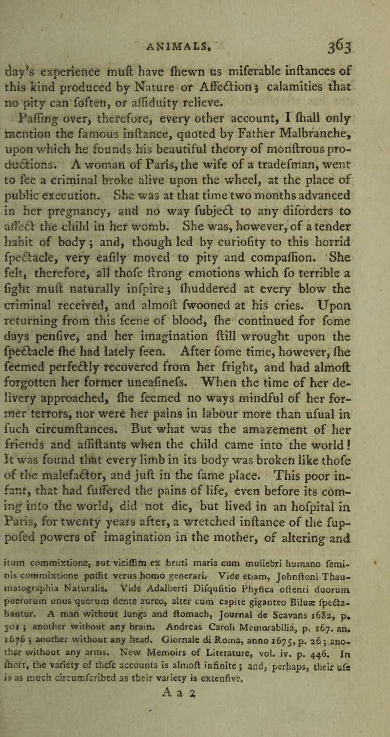 t)ay*s experience muft have {hewn us miferable inftances of this kind produced by Nature or AfFe&ion 5 calamities that no pity can foften, or aftiduity relieve. Fading over, therefore, every other account, I fhall only mention the famous inftance, quoted by Father Malbranche, upon which he founds his beautiful theory of monftrous pro- ductions. A woman of Paris, the wife of a tradefman, went to fee a criminal broke alive upon the wheel, at the place of public execution. She was at that time two months advanced in her pregnancy, and no way fubje& to any diforders to afte£f the child in her womb. She was, however, of a tender habit of body; and, though led by curiofity to this horrid fpe&acle, very eafily moved to pity and compaflion. She felt, therefore, all thofe ftrong emotions which fo terrible a fight muft naturally infpire *, ihuddered at every blow the criminal received, and almoft fwooned at his cries. Upon returning from this feene of blood, (he continued for feme days penfive, and her imagination (till wrought upon the fpecfacle fhe had lately feen. After fome time, however, {he feemed perfectly recovered from her fright, and had almoft forgotten her former uneafinefs. When the time of her de- livery approached, {he feemed no ways mindful of her for- mer terrors, nor were her pains in labour more than ufual in fuch circumftances. But what was the amazement of her friends and aftiftants when the child came into the world! It was found that every limb in its body was broken like thofe of the malefa&or, and juft in the fame place. This poor in- fant, that had fuffered the pains of life, even before its com- ing into the world, did not die, but lived in an hofpital in Paris, for twenty years after, a wretched inftance of the fup- pofed powers of imagination in the mother, of altering and itum commixtione, aut viciflim ex bruti maris cum muliebri humano femi- nis commixtione poflit verus homo generari. Vide efiam, Johnftoni Thau- matographia Naturalis. Vide Adalberti Difqufitio Phyfica oftenti duorum puerorum unus quorum dente aureo, alter cum capite giganteo Bilus Ipe6ta- bantur. A man without lungs and ftomach, Journal de Scavans 1682, p. 301 j another without any brain. Andreas Caroli Memorabilia, p, 167. an. 1676 $ aoother without any head. Giornale di Roma, anno 1675, p. 26 j ano- ther without any arms. New Memoirs of Literature, vol. iv. p. 446. Jn ihort, the variety of thefe accounts is almoft infinite j and, perhaps, their ufe is as much circurr.fcribed as their variety is extenfive.