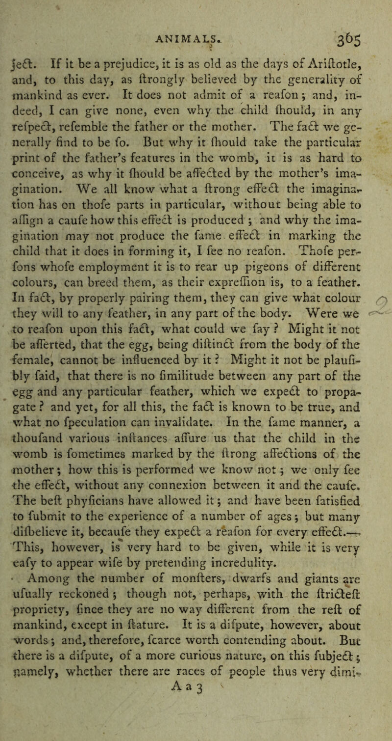 jedl. If it be a prejudice, it is as old as the days of Ariftotle, and, to this day, as ftrongly believed by the generality of mankind as ever. It does not admit of a reafon; and, in- deed, I can give none, even why the child (hould, in any refpecV, refemble the father or the mother. The fadf we ge- nerally find to be fo. But why it fiiould take the particular print of the father’s features in the womb, it is as hard to conceive, as why it {hould be affedted by the mother’s ima- gination. We all know what a ftrong effiedl the imaginat- tion has on thofe parts in particular, without being able to aflign a caufe how this effedl: is produced ; and why the ima- gination may not produce the fame effect in marking the child that it does in forming it, I fee no reafon. Thofe per- fons whofe employment it is to rear up pigeons of different colours, can breed them, as their exprefiion is, to a feather. In fad!, by properly pairing them, they can give what colour they will to any feather, in any part of the body. Were we to reafon upon this fadt, what could we fay ? Might it not be alferted, that the egg, being diftindt from the body of the female, cannot be influenced by it ? Might it not be plaufi- bly faid, that there is no fimilitude between any part of the egg and any particular feather, which we expedf to propa- gate ? and yet, for all this, the fadt is known to be true, and what no fpeculation can invalidate. In the fame manner, a thoufand various inftances afiure us that the child in the womb is fometimes marked by the ftrong affedtions of the mother; how this is performed we know not; we only fee the effedl:, without any connexion between it and the caufe. The beft phyficians have allowed it; and have been fatisfied to fubmit to the experience of a number of ages; but many difbelieve it, becaufe they expedt a rdafon for every effedl.—• This, however, is very hard to be given, while it is very eafy to appear wife by pretending incredulity. Among the number of monfters, dwarfs and giants are ufually reckoned ; though not, perhaps, with the ftridteft propriety, fince they are no way different from the reft of mankind, except in ftature. It is a difpute, however, about words *, and, therefore, fcarce worth contending about. But there is a difpute, of a more curious nature, on this fubjedt; r.amely, whether there are races of people thus very dimi- A a 3