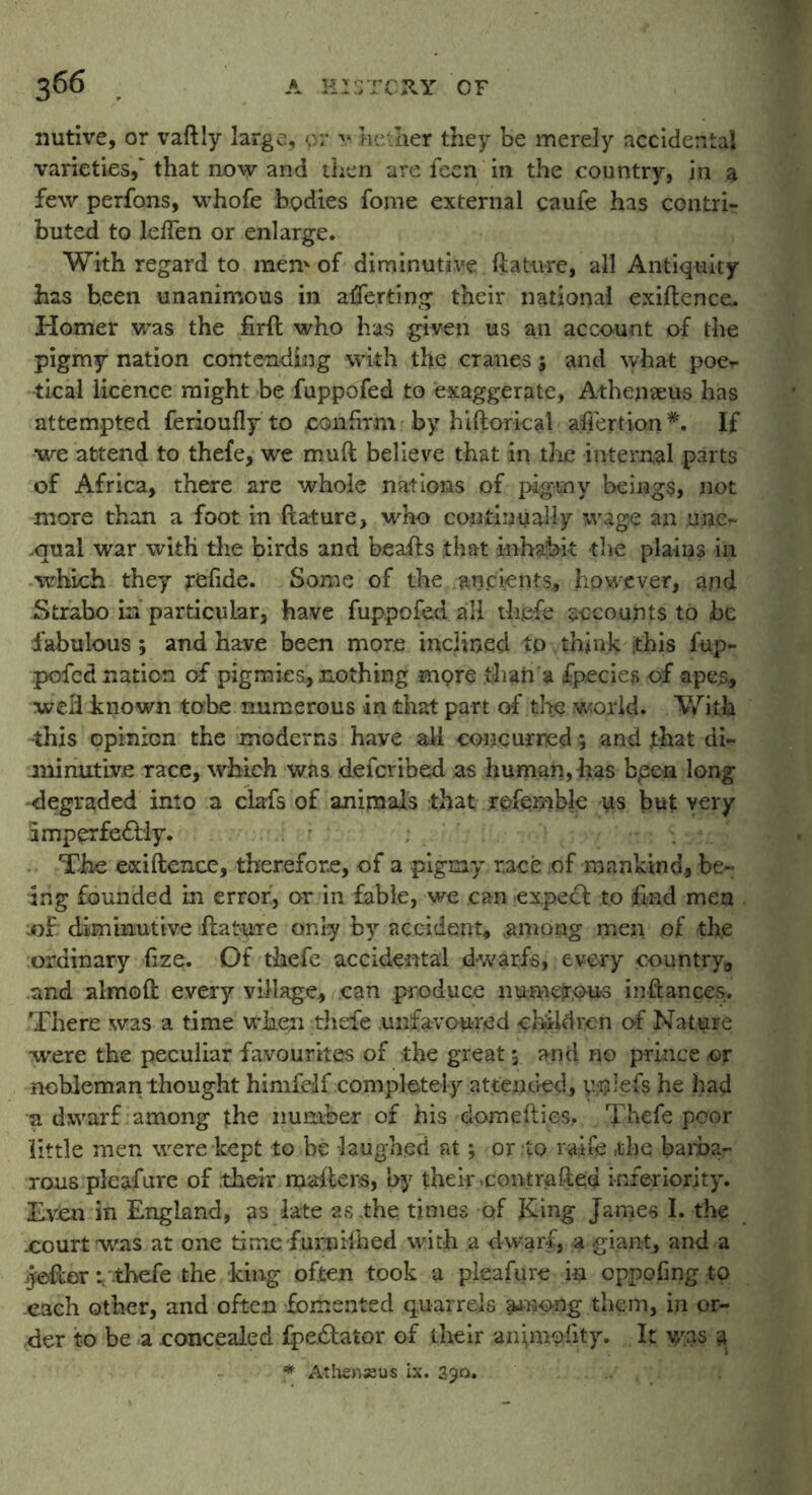 nutive, or vaftly large, or v aether they be merely accidental varieties,' that now and then are feen in the country, in a few perfons, whofe bodies fome external caufe has contri- buted to leflen or enlarge. With regard to mem of diminutive ftature, all Antiquity has been unanimous in averting their national exiftence. Homer was the firft who has given us an account of the pigmy nation contending with the cranes 5 and what poe- tical licence might be fuppofed to exaggerate, Athenaeus has attempted ferioufly to confirm by hiftorical affertion *. If we attend to thefe, we muft believe that in the internal parts of Africa, there are whole nations of pigmy beings, not more than a foot in feature, who continually wage an une- qual war with the birds and beafts that inhabit the plains in which they refide. Some of the ancients, however, and Strabo in particular, have fuppofed all thefe accounts to be fabulous; and have been more inclined tp think this fup- pofed nation of pigmies, nothing mpre than a fpecies of apes., well inown tobe numerous in that part of the world. With •this opinion the moderns have all concurred; and that di- minutive race, which was deformed as human, has b,een long •degraded into a clafs of animals that referable us but very imperfectly. The exiftence, therefore, of a pigmy race of mankind., be- ing founded in error, or in fable, we can expert to find men ;o£ diminutive ftature only by accident, among men of the ordinary fize. Of thefe accidental dwarfs, every country,, and almoft every village, can produce numerous iiiftances. There was a time when thefe unfavoured children of Nature were the peculiar favourites of the great 5 and no prince or nobleman thought himfelf completely attended, vyjlefe he had a dwarf among the number of his domefties, Thefe poor little men were kept to be laughed at; or .to raife ,tbq barba- rous pleafure of their mailers, by their .contrafted inferiority. Even in England, as late 2s .the. times of J£ing James I. the .court was at one time furniihed with a dwarf, a giant, and a Jefter; thefe the king often took a pleafure in oppofing to .each other, and often fomented quarrels among them, in or- der to be a concealed fpedlator of their animofity. It v/as a * Athenseus ix. 390. . .