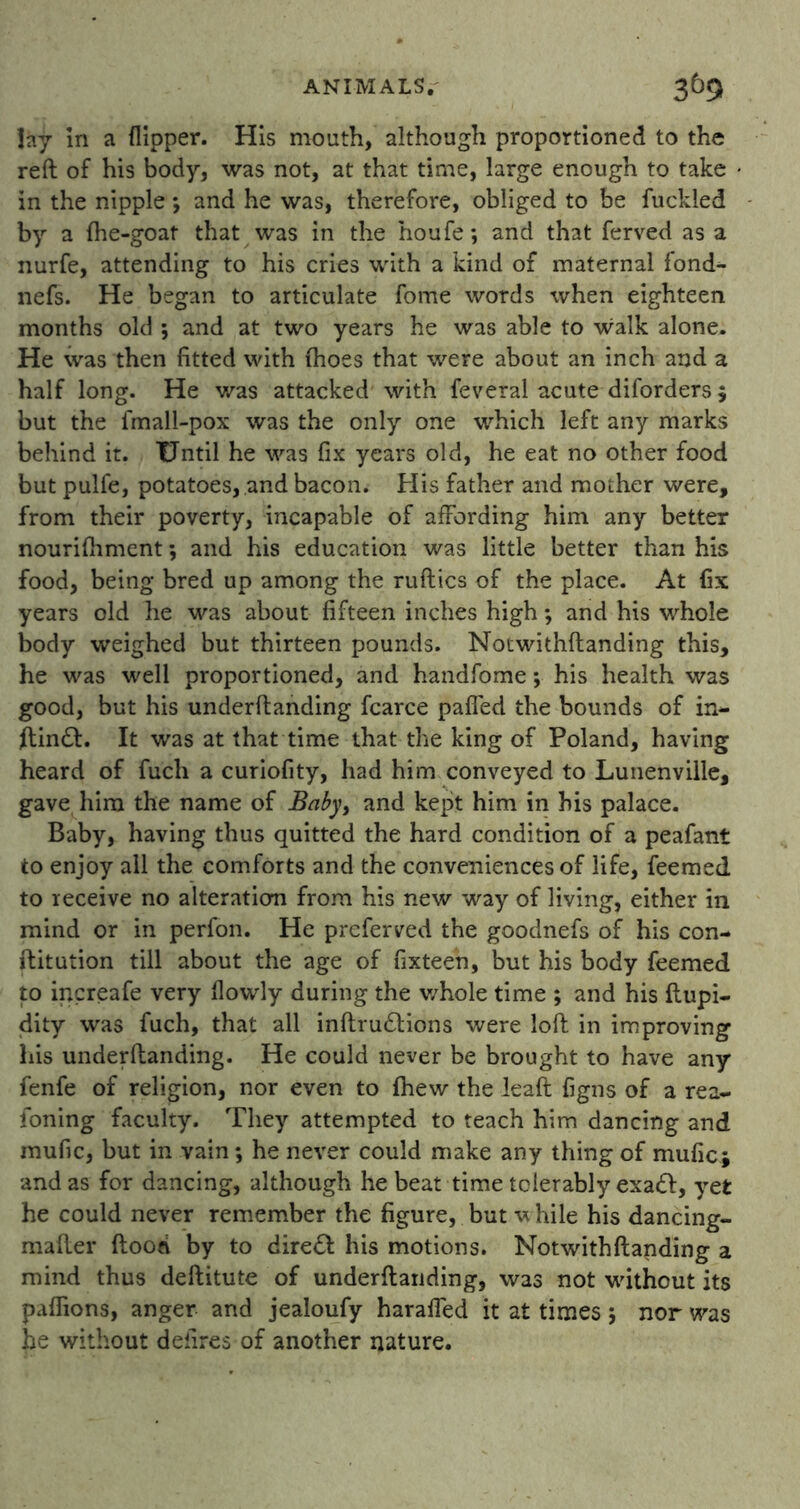 lay in a flipper. His mouth, although proportioned to the reft of his body, was not, at that time, large enough to take in the nipple *, and he was, therefore, obliged to be fuckled by a fhe-goat that was in the houfe; and that ferved as a nurfe, attending to his cries with a kind of maternal fond- nefs. He began to articulate fome words when eighteen months old ; and at two years he was able to walk alone. He was then fitted with (hoes that were about an inch and a half long. He was attacked with feveral acute diforders $ but the fmall-pox was the only one which left any marks behind it. Until he was fix years old, he eat no other food but pulfe, potatoes, and bacon. His father and mother were, from their poverty, incapable of affording him any better nourifhment; and his education was little better than his food, being bred up among the ruftics of the place. At fix years old he was about fifteen inches high; and his whole body weighed but thirteen pounds. Notwithftanding this, he was well proportioned, and handfome; his health was good, but his underftanding fcarce palled the bounds of in- ftindl. It was at that time that the king of Poland, having heard of fucli a curiofity, had him conveyed to Lunenville, gave him the name of Baby> and kept him in his palace. Baby, having thus quitted the hard condition of a peafant to enjoy all the comforts and the conveniences of life, feemed to receive no alteration from his new way of living, either in mind or in perfon. He prcferved the goodnefs of his con- ftitution till about the age of fixteen, but his body feemed to increafe very flowly during the whole time ; and his ftupi- dity was fuch, that all inftrudtions were loft in improving his underftanding. He could never be brought to have any fenfe of religion, nor even to Ihew the lead figns of a rea- foning faculty. They attempted to teach him dancing and mufic, but in vain ; he never could make any thing of mufic; and as for dancing, although he beat time tolerably exadl, yet he could never remember the figure, but w hile his dancing- mailer ftood by to direct his motions. Notwithftanding a mind thus deftitute of underftanding, was not without its paflions, anger and jealoufy haraffed it at times ; nor was he without defires of another nature.