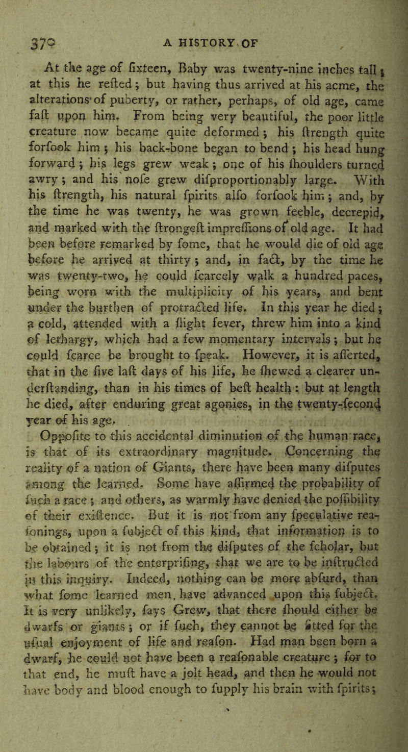 At the age of fixteen, Baby was twenty-nine inches tall * at this he refled; but having thus arrived at his acme, the alterations* of puberty, or rather, perhaps, of old age, came fafl upon him. From being very beautiful, the poor little creature now became quite deformed ; his ftrength quite forfook him 5 his backbone began to bend ; his head hung forward *, his legs grew weak; oqe of his lhoulders turned awry ; and his nofe grew difproportionably large. With his ftrength, his natural fpirits alfo forfook him j and, by the time he was twenty, he was grown feeble, decrepid, and marked with the ftrongeft imprelfions of* old age. It had been before remarked by fome, that he would die of old age before he arrived at thirty •, and, jn fa£l, by the time he was twenty-two, he could fcarcely walk 3 hundred paces, being worn with the multiplicity of his years, and bent under the burthen of protradled life. In this year he died \ a cold, attended with a flight fever, threw him into a kind pf lethargy, which had a few momentary intervals; but he could fcarce be brought to fpeak. However, it is aflerted, that in the five laft days of his life, he (hewed a clearer un- derftanding, than in his times of beft health : but af length he died, after enduring great agonies, in the twenty-fecond year of his age* Opppfite to this accidental diminution of the human race, is that of its extraordinary magnitude. Concerning the reality or a nation of Giants, there have been many difputes among the learned. Some have affirmed the probability of Arch a race ; and others, as warmly have denied, the poffibility of their exiftence. But it is not'from any fpeculative rea- fonings, upon a fubje£t of this kind, that information is to be obtained5 it is not from the difputes pf the fchofar, but the labours of the enterprijfing, that we are to be inftrudled in this inquiry. Indeed, nothing can be more abfurd, than what fome learned men, have advanced .upon this fubjedl. It is very unlikely, fays Grew, that there (liquid either be dwarfs or giants 5 or if fuch, they cannot be fitted fqr the nfual enjoyment of life and reafon. Had man been born a dwarf, :he could not have been a reafon able creature ; for to that end, he muft have a jolt head, and then he would not have body and blood enough to fupply his brain with fpirits*,